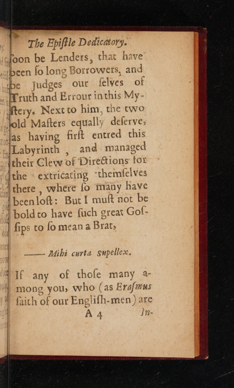 The ee, Dedicatory. Joon be Le: ders, that have ‘been lo lon “ Bo yrrowers, and be Jud: ges our felves of frruth and Errour r inthis My Mery. Next to him, the two \o Id Ma fiers equa ally delerve; jas having Grft entred this TLabyrinth , and managed febeix Clew of Diretions tor ! te extricating themfelves ‘4d there , where fo many have [been lof: But 1 muft not be | boldto have fuch great Gol- ; fips to fomeana Brat; Mibi curta supellex. : If any of thofe many a- / mong you, who (as Era Afmins  faith of our Englifh-men ) are | A A In- 8