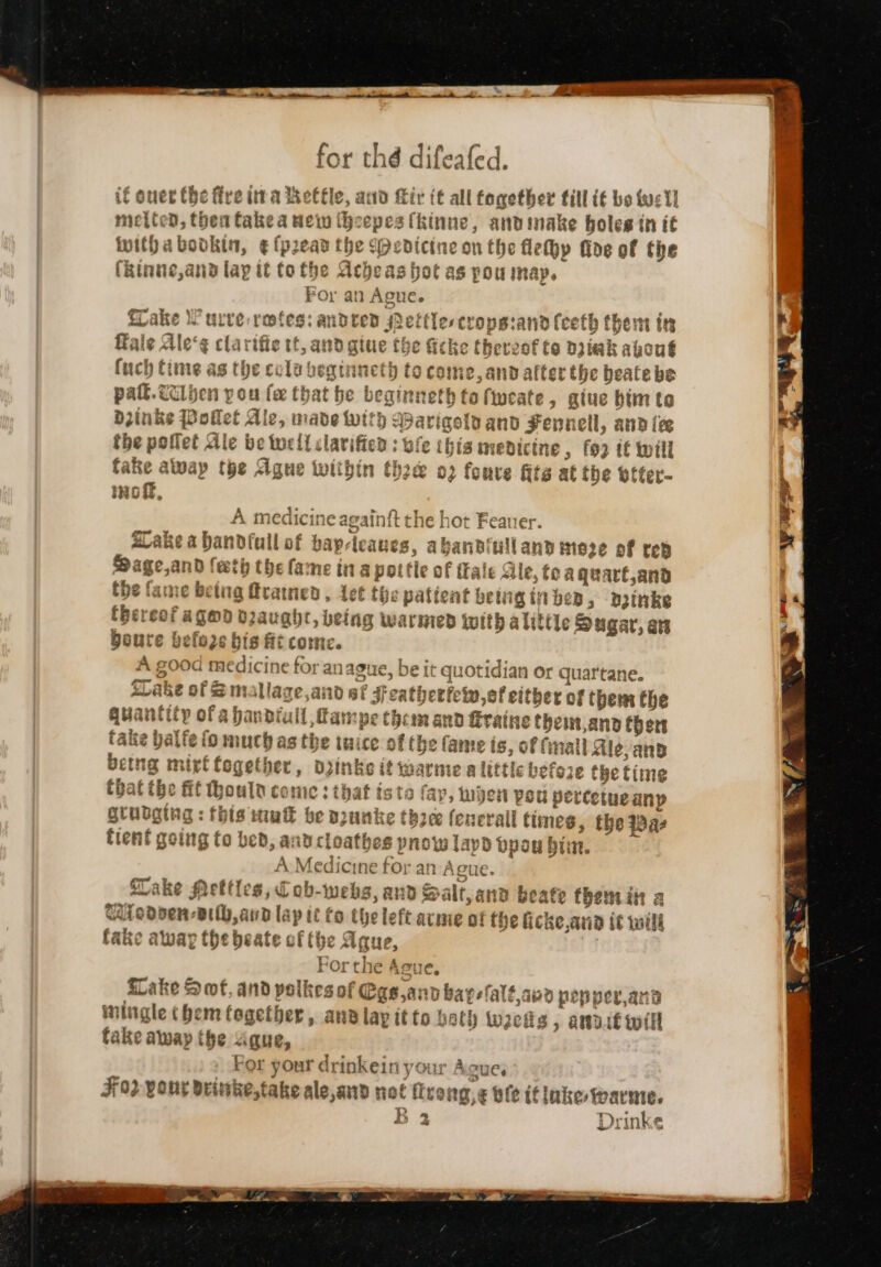 if oner the fire tira he oe, a0 Tir (t all fagether till i€ bo tye 1] meited, then takea wein (h: epes (kinne, andinake holes tn it witha bodkin, ¢ {pean t be {Medicine on the lehp fine of the (kinue,ana lay it to the Ache as hot ag POU imap. po — Gs Lake Wurve-retes: andeved ettles crops:and feeth them ins Kale Ale‘¢ clar ifiextvante sive fhe fiche therzof te Diiak about nepitene ae Chaat la veginneth t Ocoine,and after the beatebe pall. cclhen pou fx that he beginneth to fweate, giue bim to Diinks Pollet Ali amiats b sparige iyand Fennell, and ice the poflet Ale be tell clavifien : o: e ibis inedicine, fo2 if will fake away the Ague within rane ? fonve fits at the wffer- Hof, Am edic prey again{t the hot Feauer. Lake abandfull of bay: a abanbiull and moze of rep Sage,and feth the fa me in a pott ¢ of ifale Sle, toaguart,and the fame beta 1g Erawned , Let the vod being ti on 3B, Dnke boute befo2e bis ft come. A good medicine for anague, be it quotidian or quar'tane. SCake of Sm sllage aid 6f F eathertew,of either of them the quantity ofa handiull, fampe thomand Eraine them, Rnd her tance balfe fom uch asthe tai ce of the fanie is, of fail Ale, and being n sive together, dpinke it warme a littic before the time at toe fit thoutn ce me: that iste fay, jer peu percet uganp gtubging : this iui be n2unke thee feneva tH times, the Rae tient going to bed, and cloathes pnow layd Dpou Hin. A:-Medicine for an Ague. Take Mettles, Cob-webs, and S alt,and beate themint a UWtedsen-vilb, aud lap it to the le eft acme of the ficke,arid it will fake away the beate of (he Ague, For the Asue, sLake Sof, and polkes of Ggs,ann bare falt 489 pep per,and iningle them tagether , and lay itto bath wees, ampit will fake away the aque, For your drinkein your Agues F092 your deinke,take ale, arp aw Has ng,¢ bie if inke fwarme. 2 Drinke