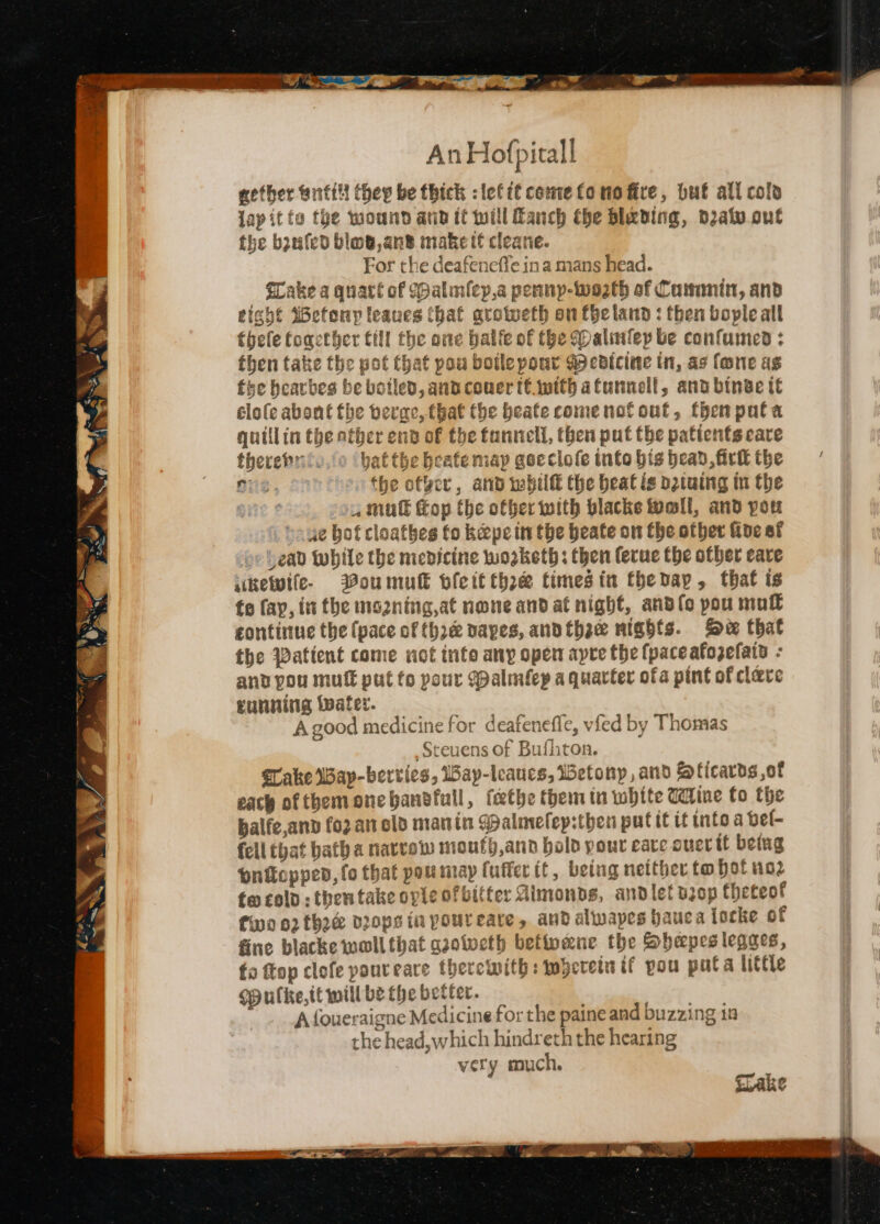 nig f ’ ,/ An Hofpitall nether ontilt thep be thick :lefit cemetonofire, but all cols jap it to the wound and it will anch the blading, datvout the bzufed blog,an® make tt cleane. For the deafeneffe ina mans head. Lake a quatt of Walm(cy,a pennp-Wo2th of Cammmit, and eight Wefony leanes that groweth on fhe land : then bople all thefe foacther till the one balfe of the (Daliuslep be confumed : then take the pot that pou boilepour gpecdicine in, as fone as fee bearbes be botled, and cower té.wtth atunnell, and binae it élofe abont the berac, that the beate come not out, then pata quillin the ather end of the funnel, then put the patients care therebritv,o ‘bat the beate map goeclole into his head, firtt the oe. the of¥er, and whit the beat ie o2tuing in the 14 mu op the other with blacke Wall, and pou 4e bof cloathes fo kepein the beate on the other Gide of “ead While the medicine worketh; then ferue the other care ikefife- Boumun bleit thee timesin thetap, that is fo fay, in the ns2ning,at none and at night, andlo pou mull continue the (pace of thre vapes, andthae nights. Se that the Watient come not inte any open apre the fpaceafozefats - and pou muff put fo pour Walmflep a quarter ofa pint of clave running Water. A good medicine for deafeneffe, vfed by Thomas Sceuens of Bufhton. Take Way-bervies, iay-leaucs, etonyp, and ficards ,of each of themonebanbdfull, fethe them in white Udine fo the balfe,and fozanold manin Malmelep:then putit tf into a bel- fell that bath a narvew moufh,and bold pour eave ouertt betug pnicopped, fo that pou map fuffer it, being neither to bot no2 fw cold : then take ople of bitter Aimonbds, andlet drop theteof fwo 02 thee veops in youreare, and alwapes hauca locke of fine blacke woll that gaotocth betivene the Shapes legaes, fo ftop clofe poureare therewith: wherein if pou puta little opulke,tt mill be the better. ae ee A {oueraigne Medicine for the paine and buzzing in the head,which hindreth the hearing very much.