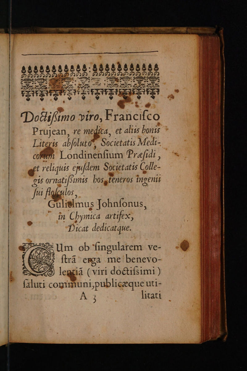 X DoGifitmo viro, Francifco Prujean, re me jcA, et aliis bonis Ki abl uto*, Societatis Medi- ERU P. Londinenfium ? w[idi, ^ mm e liquis jur- Societatis Colle- ipo is ornati[simis bosqfeneros ingenii p T b t 05. | n J ulielmus Tohnfonus, |  T7 Cbymica artifex, | | Dicat dedicatque.      * Uum ob'fingularem ve- € 2 (d ftra emea me benevo- $ legüá ( viri do&ifsimi (3luti cogimuni,publiczque uti- à litati