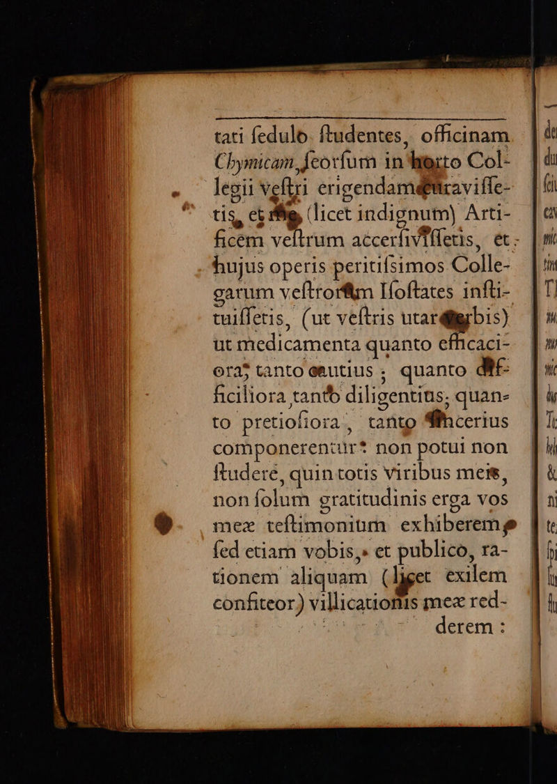 tati fedulo. ftudentes, officinam. | Chymicam deorfum in herto Col- legii vefüri erigendamefitravifle- tis, et rhe, (licet 1ndignutm) Arti- ficem veftrum accerfiviffetis, et: hujus operis peritifsimos Colle- garum veftrorftm Ifoftates 1nfüi- tuiffetis, (ut veftris utardigbis) ut medicamenta quanto effhicaci- ora tanto eeutius ; quanto df. hiciliora tantb diligentins; quan- to pretiofiora, tanto Slhcerius componeren:ir* non potui non ftudere, quin totis viribus meis, noníolum gratitudiniserga vos | mez teftimonium exhiberemp | fed etiam vobis, et publico, ra- ] Sonem aliquam (liget exilem confiteor) villicationis mex red- bo ov derem :           