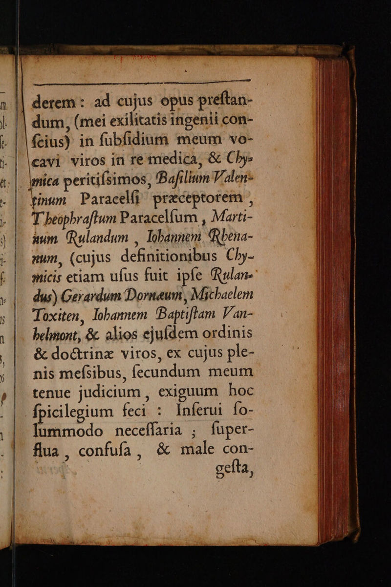      MUNEMENHSPIIEE T ssrauunmned derem : ad cujus opus prdfas-  fcius) in fubfidium meum vo- cavi viros in re medica, &amp; Cb. T beophraftum Paracelíum , Marti- aum. ulandum , lobannem. Rbena- sum, (cujus definitionibus Cby- micis etiam ufus fuit ipfe ula dus) Gerardum Dorneum , Michaelem Toxiten, lobannem Baptiflam Van- belinont, &amp;. alios ejufdem ordinis &amp; do&amp;rinz viros, ex cujus ple- nis mefsibus, (ecundum meum tenue judicium , exiguum hoc fpicilegium feci : Inferui Ío- lummodo neceífaria ; fuper- flua, confufa, &amp; male con- gefta ;                 