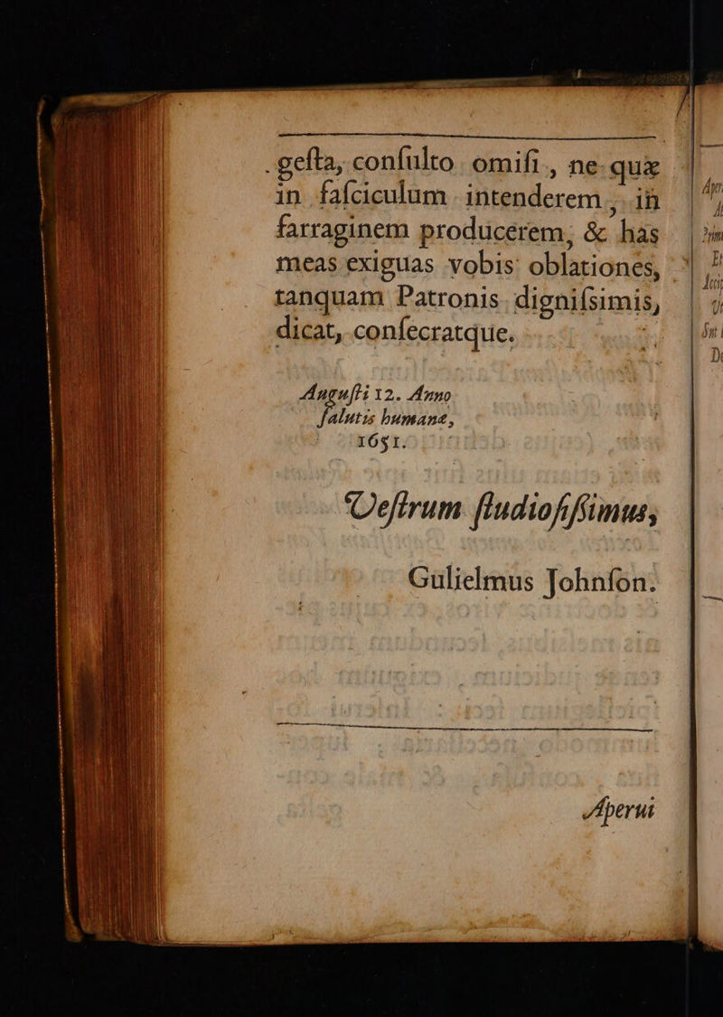     PR SENI DC ME GEI qc e cu ee MMC MUN EM MEM Per r gefta, confulto | omifi., ne. qua      i in faíciculum .intenderem , ii — | a farraginem producerem; &amp; hàs |»  meas exiguas vobis: oblationes, |  T 578 PAAR oh | Jii tanquam Patronis dignifsimis, i 9) dicat, confecratque. | ;  Augufti 12. Anno alutzs bumana, I651. Defirum. [ludiofifíümus; Gulielmus Johnfon. 