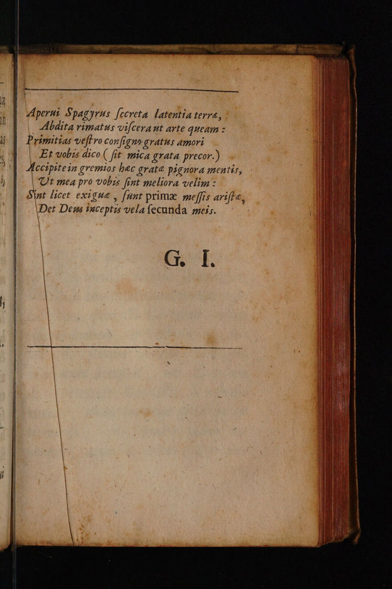 i Abdita vimatus vicerat arte queam : Primitias vefivo configmrgratus amori | -Et wobis dico ( fit. mica grata. precor.) Aecipitein gremios bec gvat&amp; pignora mentis, | Ut mea pro vobis fint meliora velim : Sint. licet. exigua , [unt prima smeffis arifle, - Det Deas saceptzs vela fecunda. mei. ! | Aperus Spagyrus. [ceveta. latentia terra, | |   G. I.            