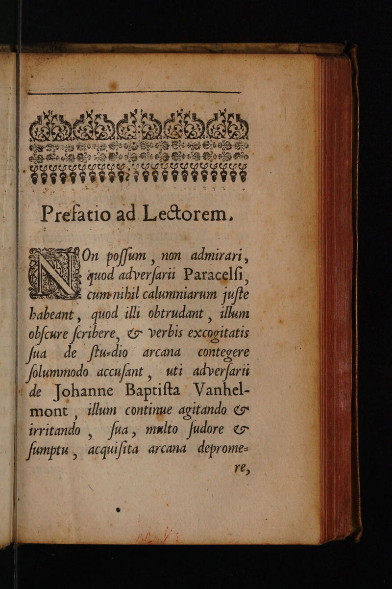 e ae T E mm ITUR - dh ces ue€s 2E € d ENDO eio 82 co odia € e Elec Eloe o r pertum ad Le&orem, e On pof[um , non. admirari , Nie quod adverfarii Paracelfi, à dem cum nibil calumniarum jufte babeant , quod illi obtrudant , illum obfcure firibere, co verbis excitatis 'de Johanne Baprifta Vanhel- mont , z/lun continue agitando qn visa fea mnlto Judore e fumpta, acquifi ita arcana. deprome- re,