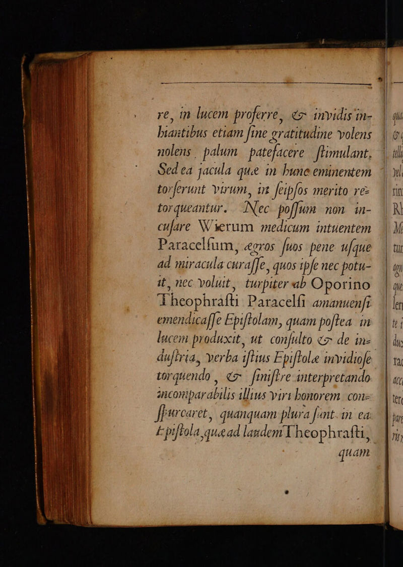     re, in lucem proferre, «2 invidis in- hiastibus etiam fine eratitudine volens nolens. palum patefacere fUmulant, Sed ea. jacula que in bune eminentem torferunt Yurum, in feipfos merito re torqueantur. Nec. poffum mon. in- cujare W erum medicum intuentem Paracelfum, «gros fuos pene ufque ad miracula curaffe. quos tpfe nec potu- it, nec yoluit,. turpiter ab Oporino Theophrafti: Paracelfi amanuenfi emendicaffe Epitolam, quam poftea. in luceii produxit, ut conjulto c de in torgtiendo Á c Jmifive iiterpretando ancomipar abilis illius virt bonorem. con- Jpurcaret, quanquam plura Jont In ed. d tat                    