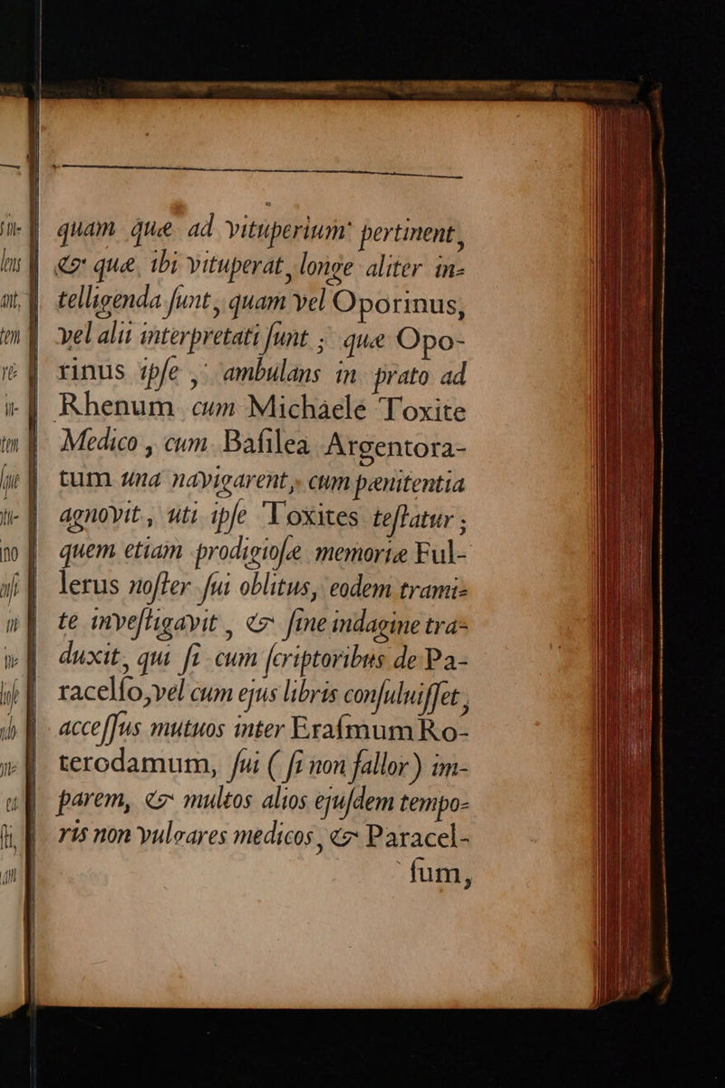 quam que. ad vittperium: pertinent , | «7 que, ibi vituperat, longe aliter. in- | telligenda funt, quam vel Oporinus, yel alii interpretati [unt ;.. que Opo- .| Rhenum on Michaele Toxite Medico , cum. Bafilea Argentora- tum. 4nd nayigarent, cum penitentia agnovit , tti ipfe Voxites teffatur ; quem etiam prodigiole memorie Ful- lerus offer. fui oblitus, eodem trami- te invefftigayit , e. [me indagine tra- duxit, qui. [i .cum fcriptoribus de Pa- racelfo;vel cum ejus libris con[uluiffet acceffus mutuos inter Exafmum Ro- terodamum, /ui ( fi non fallor) im- parem, «multos alios eju[dem tempo- ris non yuleares medicos , «z: Paracel- fum,
