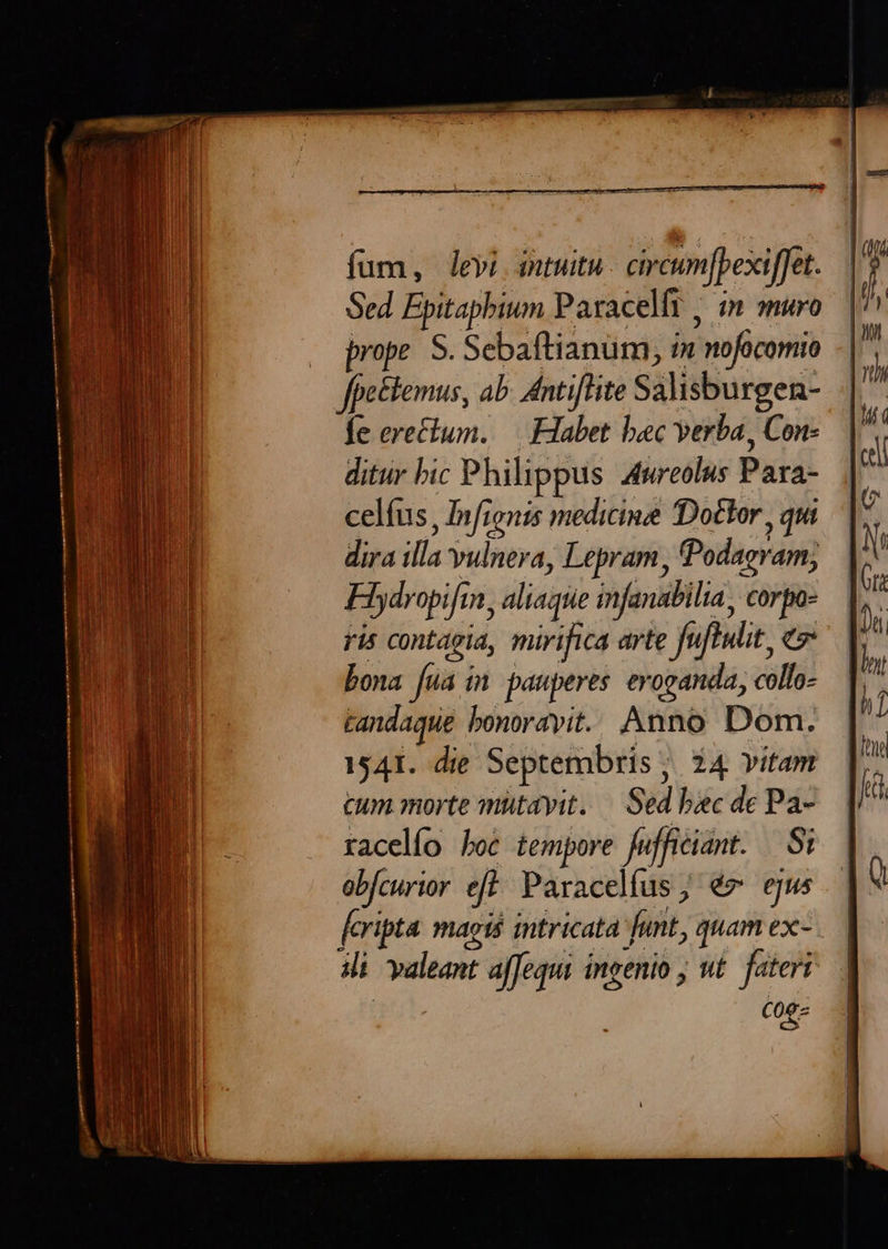 fum, levi intuitu. circum[pexi[fet. prope. S. Sebaftianüm, i» nofocomio ffetlemus, ab. Antiflite Salisburgen- fe erectum. — Habet bac verba, Con- ditur bic Philippus 4twreolus Para- celíus, Infionis medicine Dottor , qui dira illa vulnera, Lepram, Podagram, Hiydropifin, aliaque infanabilia, corpo- ris contagia, mirifica arte fuftulit, e bona [ua ín pauperes eroganda, collo- tandaque bonorayit.. Anno Dom. 1541. die Septembris ;. 24 vitam cum morte mütayit. — Sed boc de Pa- racelío boc tempore fufficiant. Si obfcurior eft: Paracelíus; év egus feripta magi intricata funt, quam ex- ili valeant affequi ingenio wt. fateri