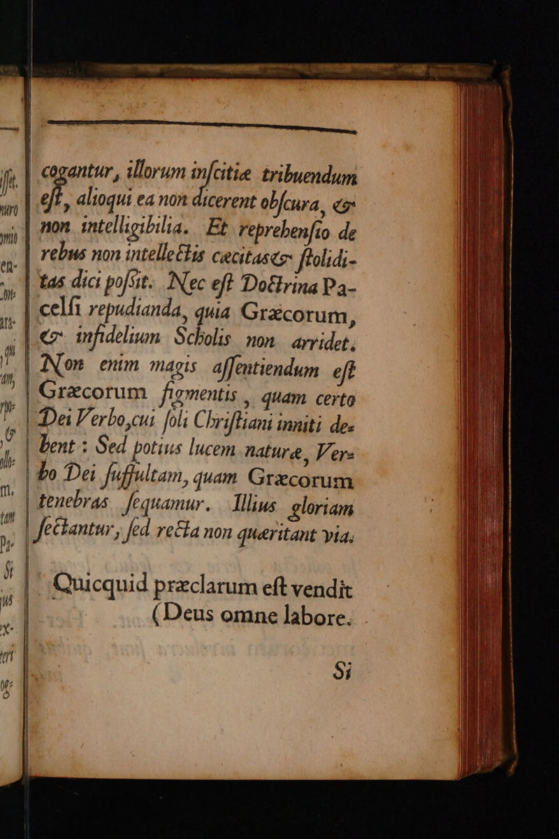 cogantur, illorum eie tribuendum dj alioqui ea non dicerent obfcura, eg non intelligibilia, Et reprebenfio. de | rebus non intelle£lis cecitascz- fiolidi- -,'| tas dict pofsit.. Nec eft Doffrina Pa- * | celi repudianda, qua Graicorum j ut p tnfhideliun. | Scholis. non. avvidet, p aNOm enum magis affentiendum eff ^ | Gracorum figmentis , quam. certo [d ZDa Verbo,cui foli Chriftiani inniti de- ! bent : Sed potius lucem nature, Vere b To Dei Juffiltam, quam Grxcorum E «i   T. | tenebras Jequamur..— Illius gloriam ^ Jeckantur , fed. re&ta non queritant yia, P | 1 - . . P 5 | Quicquid przclarum eft vendit (Deus omne labore. 9i