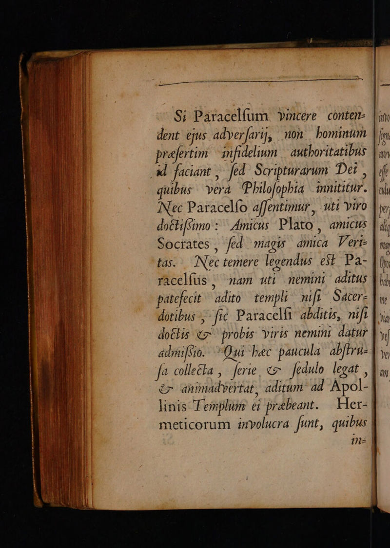 Si Paracelfum Yvmcere cóntem- dent ejus adver[arij, on. bominum prejertim — amfidelium | autboritatibus |a ad. faciant ,. fed. Scripturarum. Det , | quibus vera. (Philofopbia immititur. | Nec Paracelfo affentimur , uti vtro | do&lifsimo : ^ Amicus Plato, amucus Socrates , fed magis amica V'eri- tas. INec temere legendus. e$. Pa- | racelfus , wam uti nemi aditus | patefecit. adito templi nifu Sacere | dotibus fic Paracelfi abditis, nift | dolis e. probis. viris nemini datur | adraifsio.- Qai bec paucula ab[tru-- fa. colle&ka , ferie, «v fedulo. legat | A annmadvertat, aditum ad Apol-!| linis Templum ei prebeant.— Her- | meticorum 4olucra. unt, quibus | in |