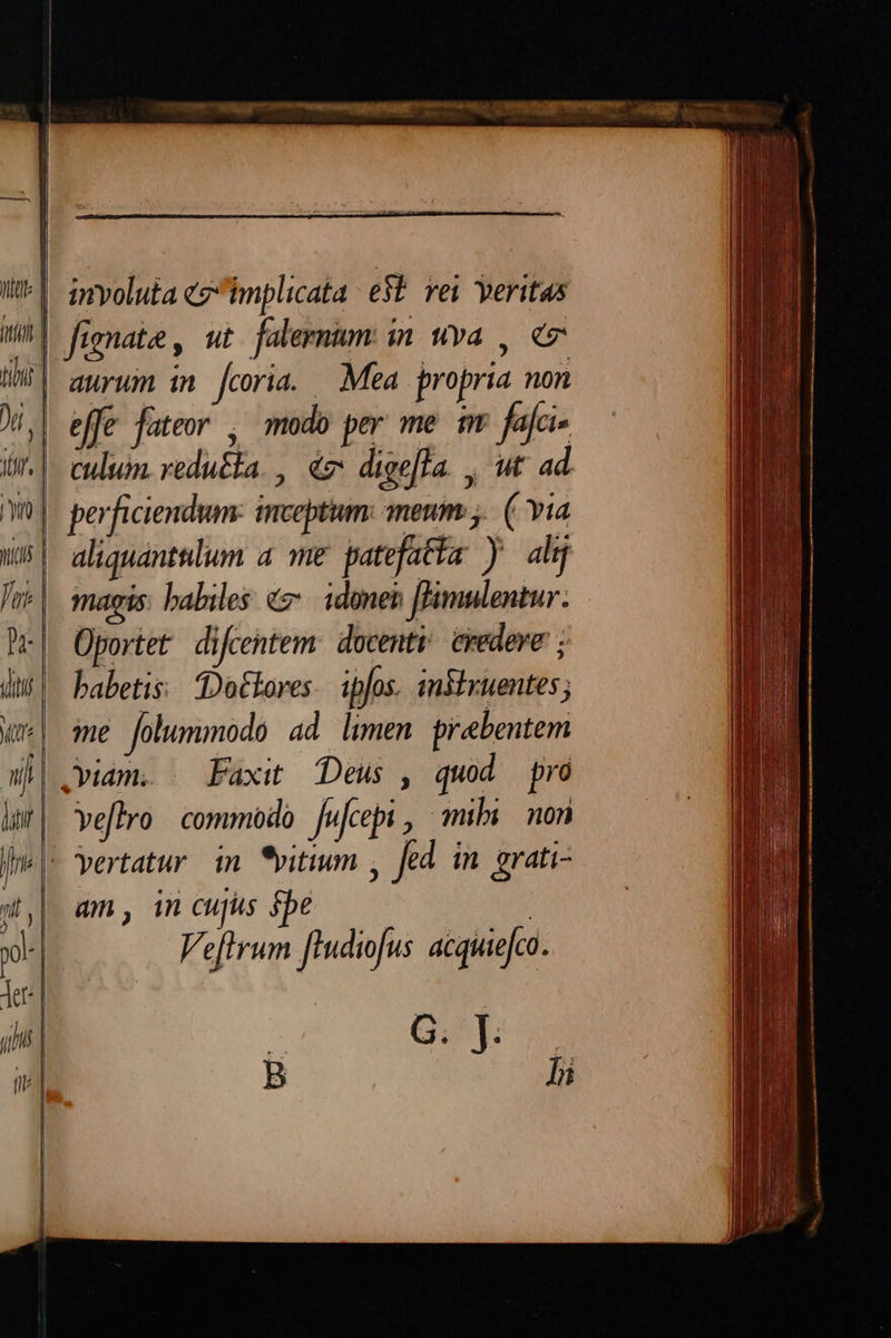 | involuta cg implicata e$ vei veritas | fignate, ut faleemmum in uva , «7 | aurum in fcoria. Mea propria non effe fateor , modo per me im fai ^| cuum reducta. , € dige[fa. , ut ad | perficiendum: inceptum: meum; ( Yia aliquantelum a me patefatta y ahj magis: babiles «e. idonen [imulentur. Oportet difcentem: docent. credere ; babetis: Dotlores. ipfos. insixuentes; ie folummodo ad limen prabentem .viam. | Faxit Deus , quod pro veflro commodo jwfcepi, mibi. non - yertatur in *vitium , fed in grati- am, in cujus spe Ve[lrum fiudiofus acquiefco. | Gu B hi
