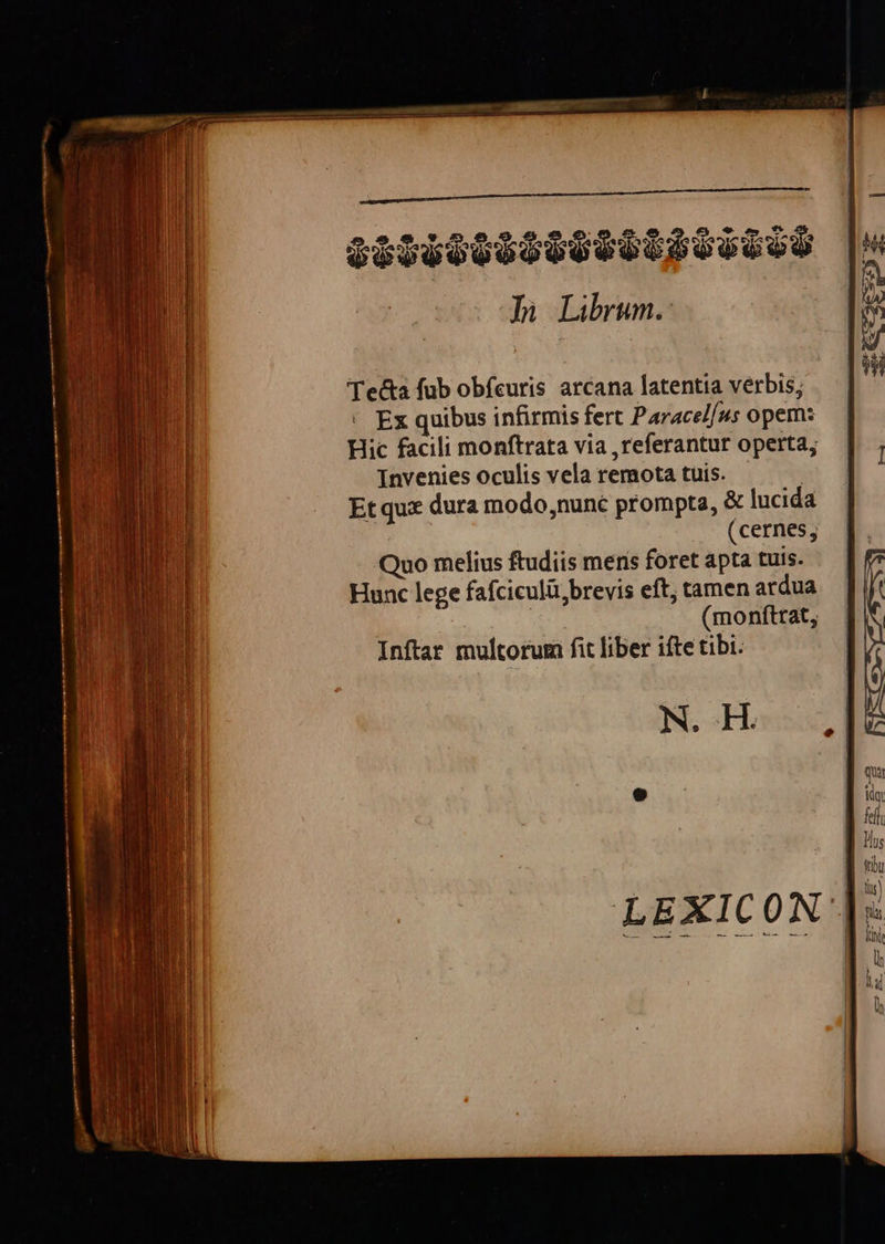 e - 046030808005 6550 Iu Librum. Tecta fub obfcutis arcana latentia verbis; Ex quibus infirmis fert Paracel/us opem: Hic facili monftrata via ,referantur operta, Invenies oculis vela remota tuis. | Et qux dura modo,nuné prompta, & lucida (cernes, Quo melius ftudiis meris foret apta tuis. Hunc lege fafciculü,brevis eft; tamen ardua | ! (monftrat, Inftar multorum fit liber ifte tibi. N. H.