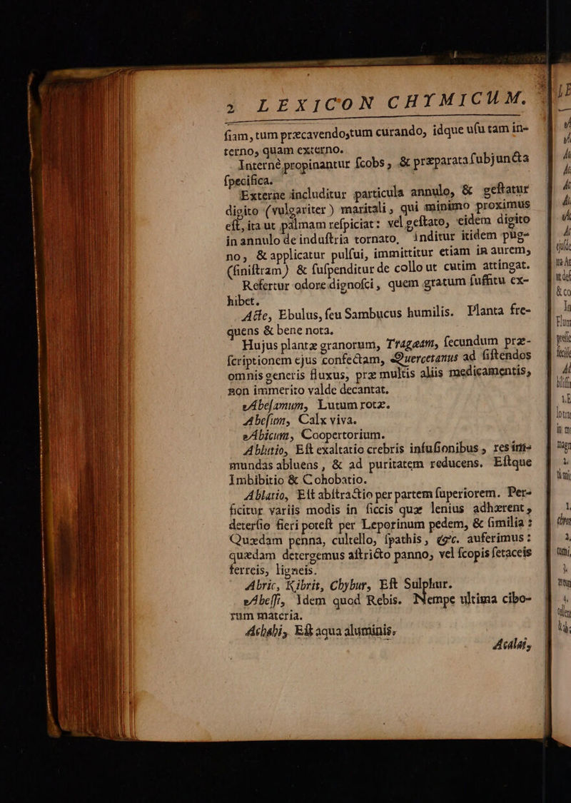a ERSHET  amicae mane  ; LEXICON CHYMICUM. T UTI ILL———————— fiam, tum prcavendoytum curando, idque ufu tam in- terno, quam externo. x Interné propinantur fcobs , .&amp; przparatafubjun&amp;ta fpecifica. | | Externe includitur particula annulo, &amp; geftatur digito (vulgariter ) maritali, qui minimo proximus eft, ita ut palmam refpiciat : vel geftato, eidem digito inannulode induftria tornato, inditur itidem pug- no, &amp; applicatur pulfui, immittitur etiam in aurem, (finiftram) &amp; fufpenditur de collo ut cutim attíngat. Refertur odore. dignofci, quem gratum fuffitu ex- hibet. Ae, Ebulus, feu Sambucus humilis. Planta fre- quens &amp; bene nota. Hujus plantz granorum, Tf4getti, fecundum prz- fcriptionem ejus confectam, «Ouercetanus ad Giftendos omnis generis fluxus, prz multis aliis medicamentis; gon immerito valde decantat. vAbe[amun, Lutum rotz. Abefin,| Calx viva. e/Ábicum, Coopertorium. Ablutio, Eft exaltatio crebris infufionibus ; resins mundas abluens, &amp; ad puritatem reducens. Eftque Imbibitio &amp; C ohobatio. Ablario, Eit abitra&amp;tio per partem fuperiorem. Per- ficitur variis modis in ficcis quae lenius adhzrent , eterfio fieri poteft per Leporinum pedem, &amp; fimilia : Quzdam penna, cultello, fpathis, eg. auferimus: quidam detergemus aftricto panno; vel Ícopis fetaceis ferreis, ligneis. Abric, Kibrit, Cbybur, Eft Sulphur. e/be[, ldem quod Rebis. Fino: ultima cibo- rum matcria. Acbabi, Eft aqua aluminis, 