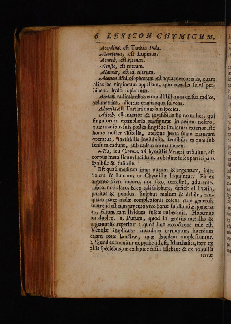                r -— - R- — LEXICON CHY MICUM.  Acordiua, eft Tuthia Iuda. Acortitus, eft Lupinus, Acureb, elt vitrum. v/Acuifloy eft nitrum. A Laurat , ;eft (al nitrum. s/AÀcatum ;Philefophorum «eft aqua mercurialis, quam alias lac virgineum appellant, quo metalla folvi per- hibent. hydor fophorusmn. | 4lceium radicale eftacetum diftillatum.ex (ua radice, velumatrice, dicitur etiamaquafolvens. - Adamita;eft T artarí quedam fpecies. e/Adechb, eft intexior «&amp; inviibilis homo nofter, qui fingulorum exemplaria prgfigurat in animo noftro, qua manibus fuis.poftea fingit ac imitatur: exterior ifté homo nofter vifbilis, uterque juxta fuam naturam operatur *invifibilis invifibilia, fenfibilis ea quz fub fenfum cadunt , . (ub eadem forma tamen. 2 &amp;/£ s, (eu C'uprum, a Chymiftis Veneri tribuitur, eft corpus metallicum lucidum, rubedine fuíca participans igmbile &amp; fufibile. ' | T b . Eft quafi medium inter aurum. &amp; argentum, inter Solem &amp; Lunam; ut.Chymiftz lognuntur. Fit ex argento vivo impuro, non fixo, terreftri, adnurente; rubro, nori claro, &amp; ex tali (ulphure, deficit ei fixatio, puritas &amp; -pondus. Sulphur malum &amp; debile , tan- quam pater malz complexionis coiens cum generoía matre id cft cum argento vivo bonx fubftantiz, generat z5, filium tam lividum fuíce rubedinis. Habemus s duplex. 1. Purum, quod in xraríis metallis &amp; argentariis reperitur ; quod fine excoctione tale eft. Venule implicate interdum cernuntur, interdum etiam totz bradee, quz lapidem amplectuntur. 2. Quod excoquitur ex pyrite.id eft, Marchafita, item ex aliis fpeciebus,ut ex lapide fiffili Iflébiz: &amp; ex nónullis i gs | terr                              