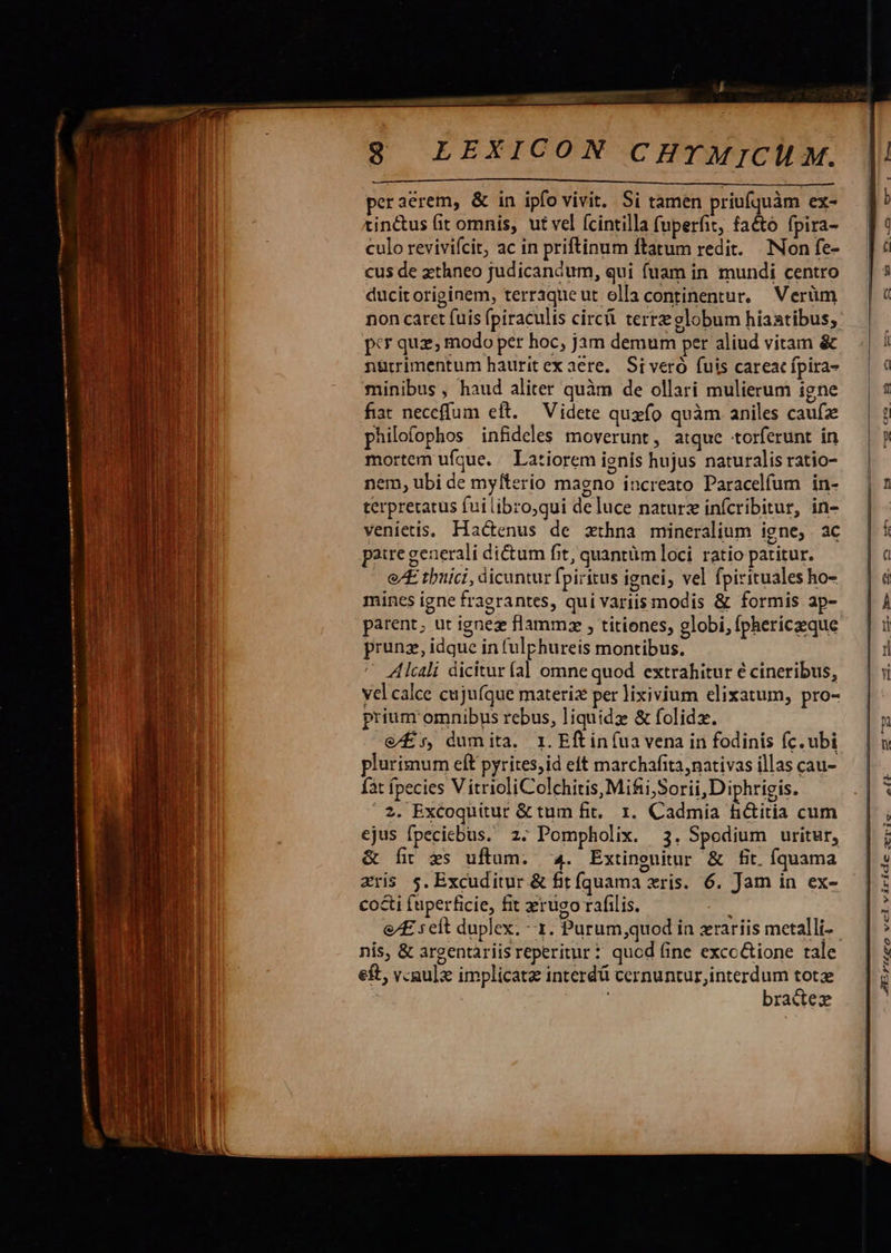 peraerem, &amp; in ipfo vivit. Si tamen priufquàm ex- tin&amp;us fit omnis, ut vel fcintilla fuperfit, facto fpira- culo revivifcit, ac in priftinum ftatum redit. Non fe- cus de zthneo judicandum, qui fuam in mundi centro ducit originem, terraqueut olla continentur, Verüm non caret fuis (piraculis circ terre globum hiastibus; pcr quz; modo per hoc, jam demum per aliud vitam &amp; nürrimentum hauritex aere, Si veró fuis careac fpira- minibus, haud aliter quàm de ollari mulierum igne fiat neceffum elt. — Videte quxío quàm aniles caufz philofophos infdeles moverunt, atque torferunt in mortem ufque. / Latiorem ienis hujus naturalis ratio- nem, ubi de myfterio magno increato Paracelfum in- terpreratus fui tibro;qui de luce naturz infcribitur, in- venietis. Hactenus de zxthna mineralium igne, ac paire generali ditum fit, quantüm loci. ratio patitur. e/[E tbuici, dicuntur fpiritus ignei, vel fpirituales ho- mincs igne fragrantes, qui variis modis &amp; formis ap- parent; ut ignez flammz , titienes, globi, íphericeque prunz, idque in fulphureis montibus. Alcali dicitur al omne quod extrahitur € cineribus, yel calce cujufque materi per lixivium elixatum, pro- prium omnibus rebus, liquidz &amp; folidz. e£, dumita. 1. Eftin (ua vena in fodinis (c. ubi plurimum eft pyrites,id eft marchafita, nativas illas cau- fát fpecies VitricliColchitis, Mifii,Sorii,Diphrigis. 2. Excoquitur &amp; tum fit. 1. Cadmia h&amp;itia cum ejus fpeciebus. z. Pompholix. 3. Spodium uritur, &amp; fit $s uftum. ^4. Extinguitur &amp; fit. fquama zris $. Excuditur &amp; fit fíquama xris. 6. Jam in ex- co&amp;i (uperficie, fit xrugo ráfilis. nis, &amp; argentàriis reperitur * qucd fine excc&amp;ione tale eft, v.gulx implicata interd cernuntur,interdum tot bradez    aELCrQgovclwiüridccomsris