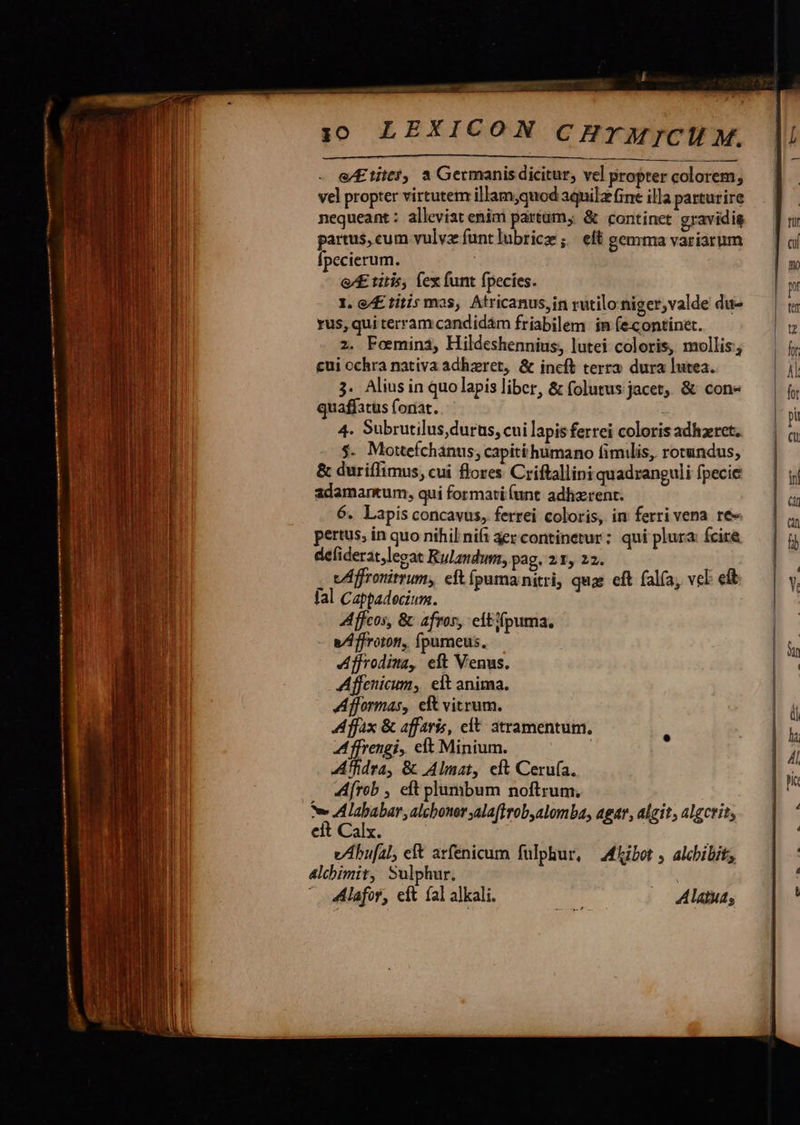   —Ó—— M ÓÀ —— ME aiia I E —3 j0 LEXICON CHrM]jCII M. —————————— M ÀÀÓÉÁÉÁ Ll e/Eiitt5, a Germanis dicitur, vel propter colorem; vel propter virtutem illam,quod aquilz fine illa parturire nequeant : alleviat enim partam, &amp; continet gravidig partus, cum vulvz funtlubricz ; eft gemma variarum Ípecierum. : e£ titis, Íex funt fpecies. I. e/£ titis mas, Atricanus,in rutilo niger,valde du- rus, qui terram candidám friabilem in (econtinet. 2. Foemini, Hildeshennius, lutei coloris, mollis; cui ochra nativa adhzret, &amp; incft terra dura lutea. 3. Alius in quo lapis liber, &amp; folutus jacet, &amp; con quaffatus fonat. 4. Subrutilus durus, cui lapis ferrei coloris adhzret, $. Mottefchanus, capiti humano fimilis, rotundus, &amp; duriffimus, cui flores Criftallini quadranguli fpecie adamantum, qui formati(unt adhzrent. 6. Lapis concavus, ferrei coloris, in ferri vena. re pertus, in quo nihil nifi aezcontinetur; qui plura: fcire defiderat,legat Rulandum, pag. 21, 22. . Affronitrum, eft ípumanitri, quae eft fal(a, vel ef fal Cappadecium. Affcos, &amp; afros, citifpuma. a/ffroton, fpumeus. Afjrodima, eft Venus. Affenicum, elt anima. Afformas, e vitrum. A fx &amp; affaris, clt atramentum. A ffrengi, elt Minium. : Affidra, &amp; Almat, elt Ceru(a. AAfrob , eft plumbum noftrum. tv AAlababar, alcbonersalaffrob,alomba, agar, algit, algcrit; eit Calx. vAbu[2l, eft arfenicum fulphur, — Miibot ; alchibit; 4lchimit, Sulphur. - 4Alafor, eit fal alkali. Alatuas                                             