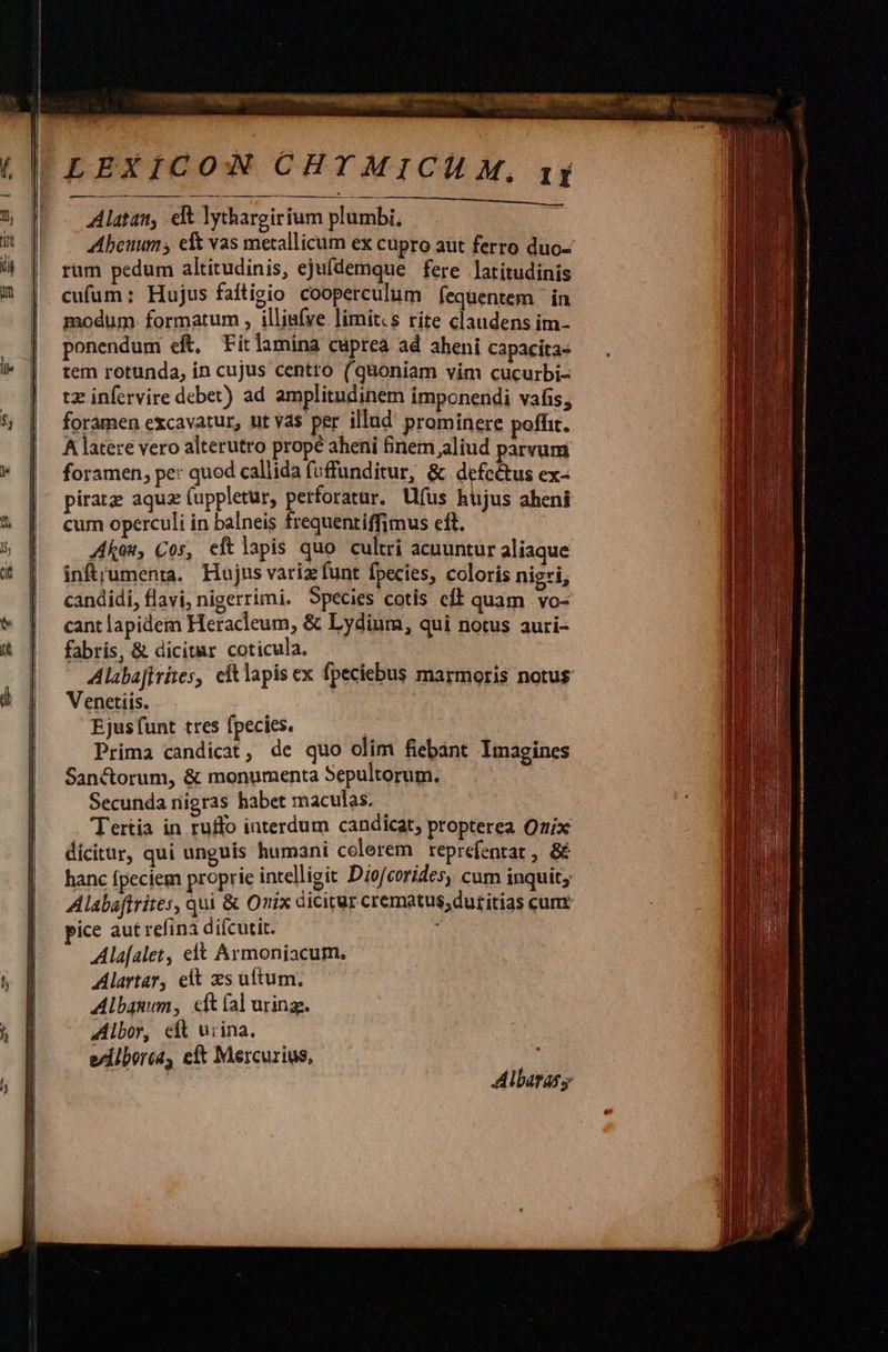   h     M . EE E o ir LEXICON CHYTMICH M, 1j Alatan, elt lythargirium plumbi, | Abeuums eft vas metallicum ex cupro aut ferro duo- rüm pedum altitudinis, ejufdemque fere latitudinis cufum: Hujus faftigio cooperculum fequentem | in modum. formatum , illiufve limit.s rite claudens im- ponendum eft. Fitlamina cuprea ad aheni capacita: tem rotunda, in cujus centro (qüoniam vim cucurbi- tz infervire debet) ad amplitudinem imponendi vafis, foramen excavatur, ut vas per illud prominere poffit. À latere vero alterutro propé aheni finem aliud parvum foramen, pe: quod callida f(uffunditur, &amp; defectus ex- piratz aqua (uppletur, perforatur. Uus bijus aheni cum operculi in balneis frequenriffimus eft. kou, Cos, eftlapis quo cultri acuuntur aliaque infrumenta. Hujus variz funt fpecies, coloris nigri, candidi, flavi, nigerrimi. Species cotis cíl quam vo- cant lapidem Heracleum, &amp; Lydium, qui notus auri- fabris, &amp; dicitar coticula. Alabafirites, cftlapis ex fpeciebus marmoris notus Venetiis. Ejus funt tres fpecies. | Prima candicat, de quo olim fiebant Imagines Sanctorum, &amp; monumenta Sepultorum. Secunda nigras habet maculas. Tertia in ruffo interdum candicat, propterea Qztix dicitur, qui unguis humani colerem reprefentat , &amp; hanc fpeciem proprie intelligit Dio/corides, cum inquit; Alabaftrites, qui &amp; Onix dicicur. crematus,dutitias cum: pice aut refinà difcutit. z Ala[alet, elt Armoniacum. Alartar, elt xs uftum. Albanum, cft (al uring. Albor, cft urina. eilboréa, cft Mercurius,   Albarasy                                    