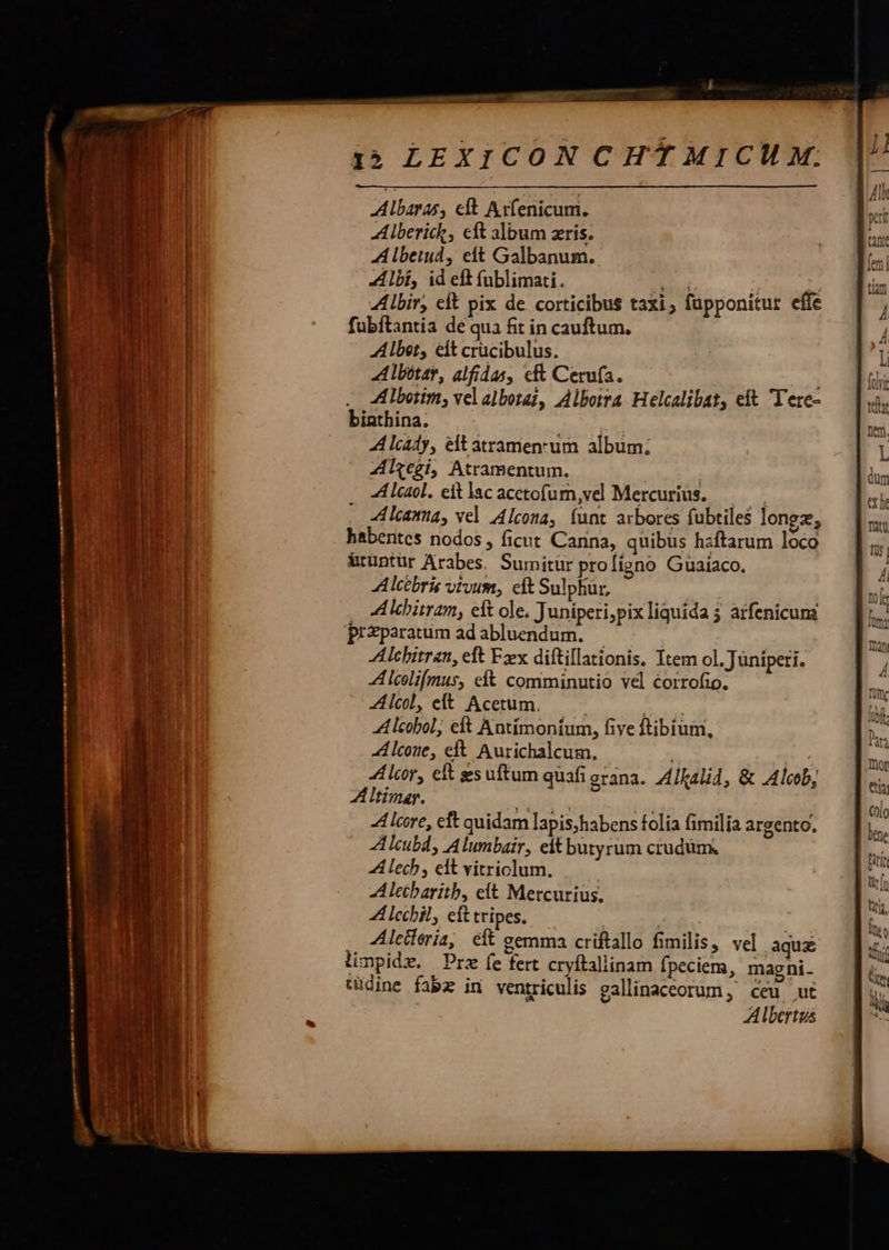 €——— reme itm t a n up, nm ———ÀÀ——— I5 LEXICON CHTMICUM. Albaras, eft Axfenicuni. A lberick, cft album zris. A lbetud, eft Galbanum. Albi, id eft (ublimati. E d. Abit, eft pix de corticibus taxi; fapponitur effe fubftantia de qua fit in cauftum. Alber, eit crücibulus. Albótar, alfidas, c Cerufa. Albotim, vel albotai, Alborra Helcalibat, eft Tere- biathina. ] | A lcady, elt atramenrum album; Zilzegi, Atramentum. | A lcaol. eit lacacctofum,vel Mercurius. .— A lcanna, vel Alcona, íunt arbores fubtiles longz, habentes nodos , ficut Canna, quibus hzftarum loco &amp;rüntür Arabes. Sumitur profígno Guaiaco. Alcébris vtvum, eft Sulphur, preparatum ad abluendum. — Alchitran, eft Fx diftillationis, Item ol. Jüniperi. A lcelifmus, eft comminutio vel corrofio. Alcol, eft Acetum. ipi A lcobol; eft Antímontum, five ftibium, Alcoue, eft. Aurichalcum. 4Llcor, eft gsuftum quafi erana.. ALalid, &amp; Alcob, ATtimar. A lcore, eft quidam lapis;habens folia fimilia argento. A lcubd, A lumbair, eit butyrum crudum. A lech , edt vitriclum. A leibaritb, cit Mercurius. Zl lechil, eft tripes. ! Aleiieria, eít eemma criftallo fimilis, vel aqu limpidz. Pre fe fert cryftallinam fpeciem, magni. tüdine fabz in ventriculis gallinaceorum , ceu ut Albertus 