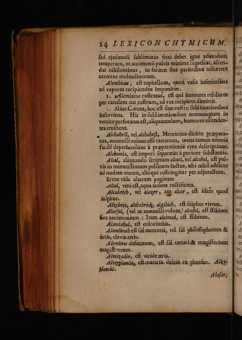     fed ejufmodi. fublimátio fieri debet igne adinodum temperato, ut antimonii pulvis minime liquelcat, aícen- dat nihilominus, ütfaring fos parietibus adhzreré cernitur molendinorum. ed Alenibicg , eftcapitellum, quod vafis inferioribus ad vapores recipiendos imponitur. 1i. e/Alembicus roftzatus, ett qui humores refolutós per canalem aut roftrum, ad vas recipiens dimittit. :. Alius Cecus, hoc eft fine roil ro fublimationibus inferviens. Hic infublimationibus nonnunquam ín vertice perforatus cft aliquantulum; humores aícenden- tes emittens. ah . Alibabetl, velaltbabeff,, Mercurius dicitur prepara- tus, nonnulli volunt:cífe tartarum, raens tàmen autoris facilé deprehenditür à prparationis ejus deícriptione; Alchimia, cft impuri feparatio à puriore fubitantia; AlcoL, aliquando fcriptum alcool; vel alcohol, eft pul- vis in minutiffimum pollinem factus, übi nihil additur ad nudam vocem, alioqui reftringitur per adjunctum; Error vide alteram. paginam -Alcol, vini cft,aqua ardens re&amp;ificata, y ! Alcubritb., vel alaver , aut: alcur ,. eft. idem. quod Alkibrie, altbabrickis algibich, eftfulphur vivam. Alcofol,. (vel ut nonnulli volunt ) alcofol;. eft ftibium five antimonium. :. Item. elcmad, cft. ftibium. Alandabal, eft colocinthis.. — . Alembrotb eft (al mercurii, vel. fal philofophorum &amp; ártis, clavis.artis. Alembtot defécatum,. eft. fal tartari.&amp; magifterium magiftrorum. Alnigadir, ell. viridezris. — Altoyplumbis, clt materia. dulcis. cx. plumbo... 4/kT- B/umbi. ; Aufer; 