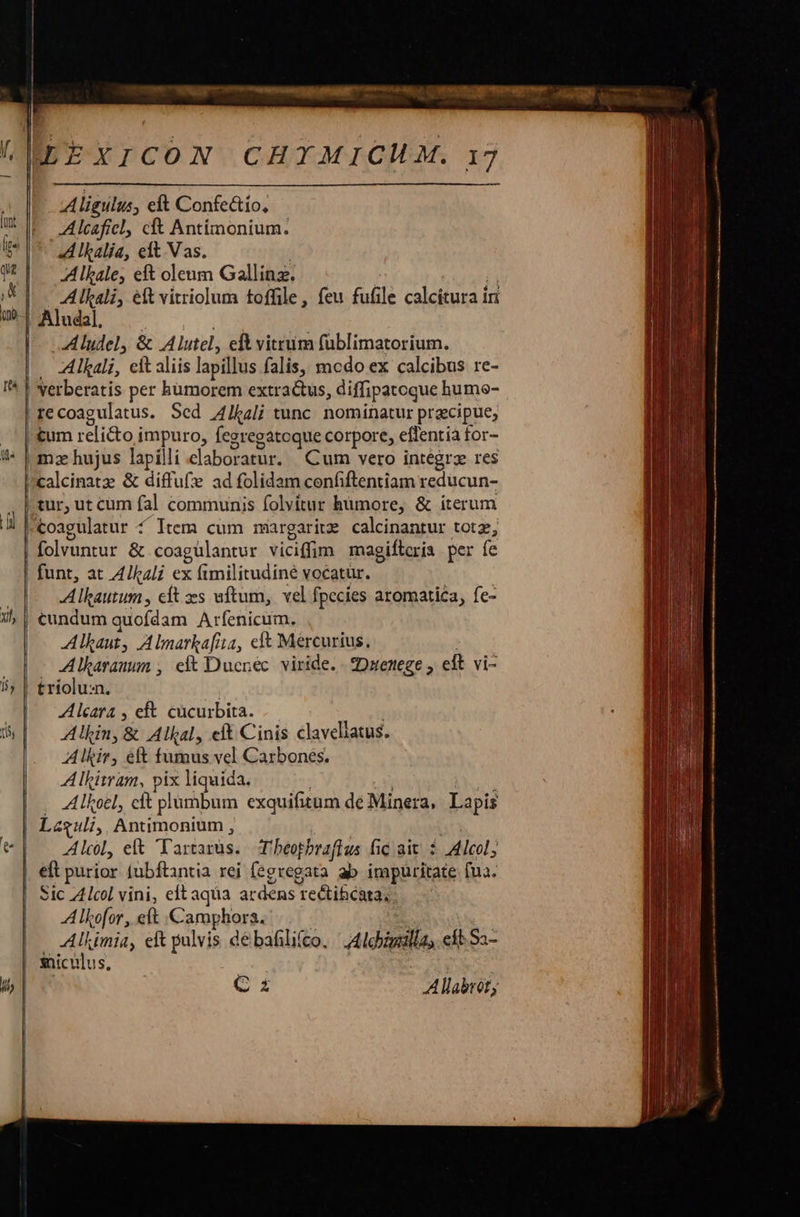 BEEXICON CHIMICMAM. 17 | Aligulus, eft Confe&amp;tío, | | |   Alcaficl, cft Antímonium. A lkalia, eft Vas. Alkale, eft oleum Gallinz. : rura Alkali, ét vitriolum toffile, feu fufile calcitura in Aludal. Aludel, &amp; Alutel, eft vitrum (üblimatorium. — Alkali, cit aliis lapillus falis, mcdo ex calcibus re- | Verberatis per humorem extractus, diffipatoque humo- re coagulatus. Sed Alkali tunc. nominatur przcipue, tum relicto impuro, fegregatoque corpore, effentia for- mz hujus lapilli daboratur. Cum vero integrz res calcinatz &amp; diffu(:e ad folidam confiftentiam reducun- . | tur, ut cum fal communis folvitur humore, &amp; iterum L |coagulatur 4 Item cum margariz calcinantur totz, | folvuntur &amp; coaguülantur viciffim magiftcria per fe funt, at A4/kzli ex x fimilitudiné vocatür. n Alkautum, cft zes uftum, vel fpecies aromati£a, fe- i | cundum quofdam Arfenicum. Alkaut, A lnarkafita, e&amp; Mercurius, Alkasanum , ei Ducnéc viride. - Daentege , eft vi- 55 | £riolu:n. Alcara , eft. cücurbita. Bo den, &amp; Alkal, eft Cinis claveliatus. Alkir, ef fido ds vel Carbones. Alkiwam, Pr liquida. . Alkoel, cft plumbum exquifitum de Minera, Lapis Lesuli, Antimonium , [: Alc, et Tartarüs. Tbeopbraftus fic ait: Alcol; | eft purior fubftantia rei fegregata ab impüritate fua. Sic Z4lcol vini, eft aqua ardens 1 rectihcata.. A lhofor , eft Crop. Alkimia, eft pulvis débafilifco. Aldinilia eft. Sa- sniculus, | 4b, | SEP A llabróf,                     