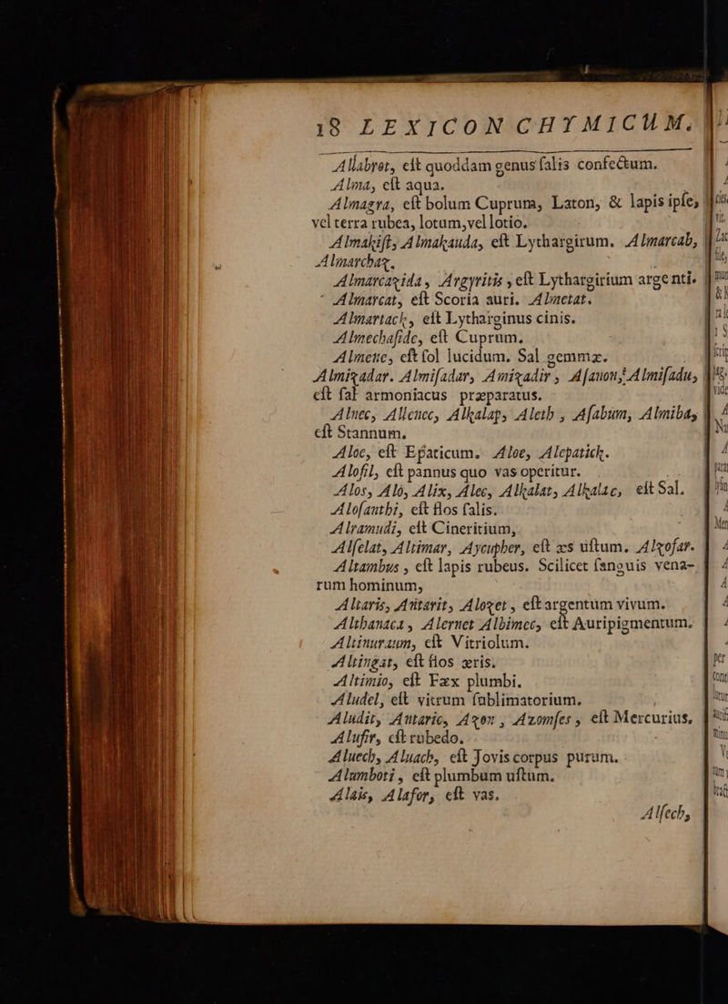  Allabret, eft quoddam genus falis confectum. Alma, elt aqua. bh, Alnagra, eft bolum Cuprum, Laton, &amp; lapis ipfe; | vel terra rubea, lotum, vellotio. | AImakift, Almakauda, eft Lythargirum. A4 Imarcab, Alnarcbag, Almatcéagida, Argyritis , elt Lythargirium arge nti. | * A lmarcat, eft Scoria auri. ALactat. A Imartack, eit Lytharginus cinis. A Imechafide, eft Cuprum. Alnete, eft (ol lucidum. Sal gemmz. m Almigadar. Almi[adar, Amigadir , A[auony AlImifadus di eft fal armoniacus przparatus. | Alnec, Alleuec, Alkalap, Aletb , Afabum, Alimibas | cft Stannum, d Aloe, eft Efaticum.- Joe, Alepatich. Alofil, cft pannus quo vas operitur. Alos, Aló, Alix, Alec, Alkalat, Alkalae, eft Sal. Alofautbi, eft Bos falis. A lramudi, elt Cineritium, | Alfelaty Altimar, Aycupber, eft xs uftum. AIofar. | Altainbus , eft lapis rubeus. Scilicet fanguis vena- rum hominum, | Altaris, Atitarit, Aloget , eltargentüm vivum. | Atbanaca , A lernet Albimec, elt Auripigmentum. | Altinuraum, et Vitriolum. AL liingst, eft flos zris. Altinio, elt Fxx plumbi. A ludel, elt vicum fablimatorium. | Aludit, Autaric, Axon , Azom[es , elt Mercurius, Alufir, cft rubedo. ALluecb, Aluacb, eft Joviscorpus puram. Alumboti , eft plumbum uftum. Ala, Alafory elt vas. Alfech, 