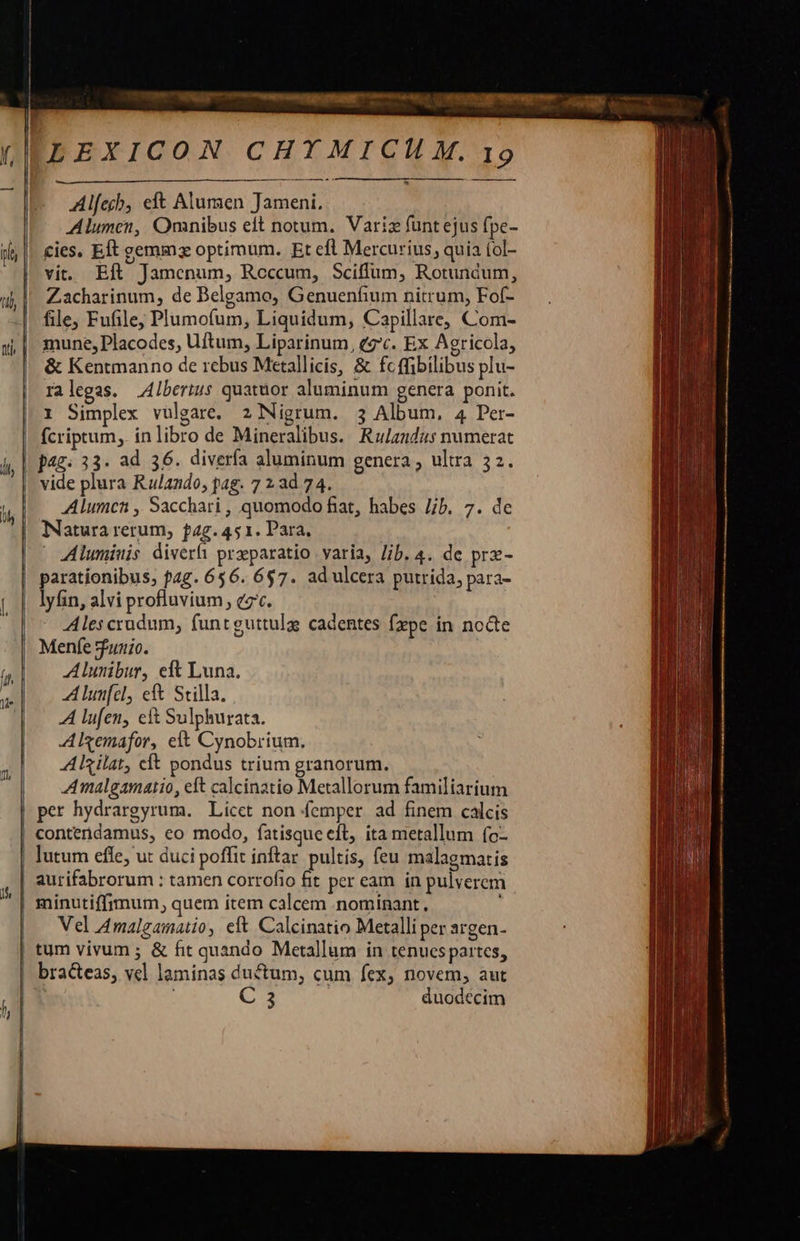 FLEXICON CHYMICILM. 19 a — À — MÀ i$ v - Alfecb, eft Alumaen Tameni. Alumen, Omnibus eft notum. Variz funt ejus fpe- cies, Eft gemma optimum. Et efl Mercurius, quia (ol- vit. Eft Jamenum, Roccum, Sciffum, Rotundum, Zacharinum, de Belgamo, Genuenfium nitrum, Fof- file, Fufile, Plumofum, Liquidum, Capillare, Com- mune, Placodes, Uftum, Liparinum, eg'c. Ex Agricola, &amp; Kentmanno de rebus Metallicis, &amp; fc ffibilibus plu- ralegas. Albertus quatüor aluminum genera ponit. 1 Simplex vulgare. 2 Nigrum. 3 Album, 4 Per- fcriptum, ínlibro de Mineralibus. Rzandus numerat jag; 33. ad 36. diverfa aluminum genera , ultra 52. vide plura Rulando, pag. 7 2 ad 74. Alumcn , Sacchari , quomodo fiat, habes Jb. 7. de Natura rerum, f4g.451. Para, | Aluminis diverfi przparatio varia, Jib. 4. de pra- parationibus, pag. 656. 6$7. ad ulcera putrida, para- lyfin, alvi profluvium , cz. Ales crudum, funtguttulgs cadentes fxpe in nocte Menfe Sfunio. Alunibur, eft Luna. A lunfcl, eft Stilla. AA lufen, eit Sulphurata. Algemafor, eit Cynobrium. ARilat, cit pondus trium granorum. Amalgamatio, eft calcinatio Metallorum familiarium per hydrargyrum. Licet non femper ad finem calcis contendamus, eo modo, fatisque eft, ita metallum (o- | lutum efle, u: duci poffit inftar. pultis, feu malagmatis aurifabrorum : tamen corrofio fit per eam in pulverem | minutiffrmum, quem item calcem .nominant., Vel Amalgamatio, eft Calcinatio Metalli per argen- | tum vivum ; &amp; fit quando Metallum in tenucspartes, bra&amp;eas, vel laminas ductum, cum fex, novem, aut t C3 duodecim    