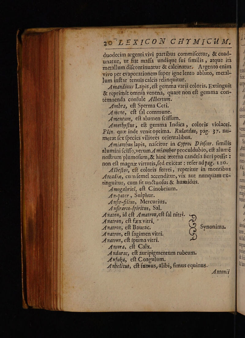  unatur, ut fiat maífa undique fui fimilis , atque ità metallum difcontinuatur &amp; calcinatur, Argento enim vivo per evaporationem fuper ignelento abluto, metal- ]um inftar tenuis calcis relinquitur. Amandiuus Lapis ,eft gemma varii coloris. Extinguit &amp; rcprimit omnia venena, quare non eft gemma cori- temnenda confule Albertum. VTM, j Ambra, eft Sperma Ceti. Ache, eit fal commune. Amentum, eft alumen fciffum. Ametbyflus, elt gemma Indica, coloris violacei. Plin. qux inde venitoptima. Ralzrdzs, pag- 37. nu- merat fex fpecies viliores orientalibus. Amiantbus lapis, náfcitur in Cypros. D iofcor. fimilis alumini (ciffo,verum A miantbor proculdubio, eft alumé noftrum plümofum,&amp; hinc zterna candela feri poifit ? non eft magnz virtutis,fed exiccat : tefer ad pag. 120. Albeflor, eft coloris ferrei, reperitur in montibus Atcadie, cum femel accenditur, vix aut nunquam ex- tinguitur, cum fitunctuofus &amp; hurnidus. : Amogabriel, eft Cinobrium. Am-pater , Sulphur. Anfir-filius, Mercurius, A nfirarto-[piritus, Sal. A natou, id eft A4 matroueft fa] nitri. Amatrony eft fex vitri, ^ 7) AAnatroim, eft Baurac. (2 Synonima,  natror, eft (agimen vitri. Antonii  