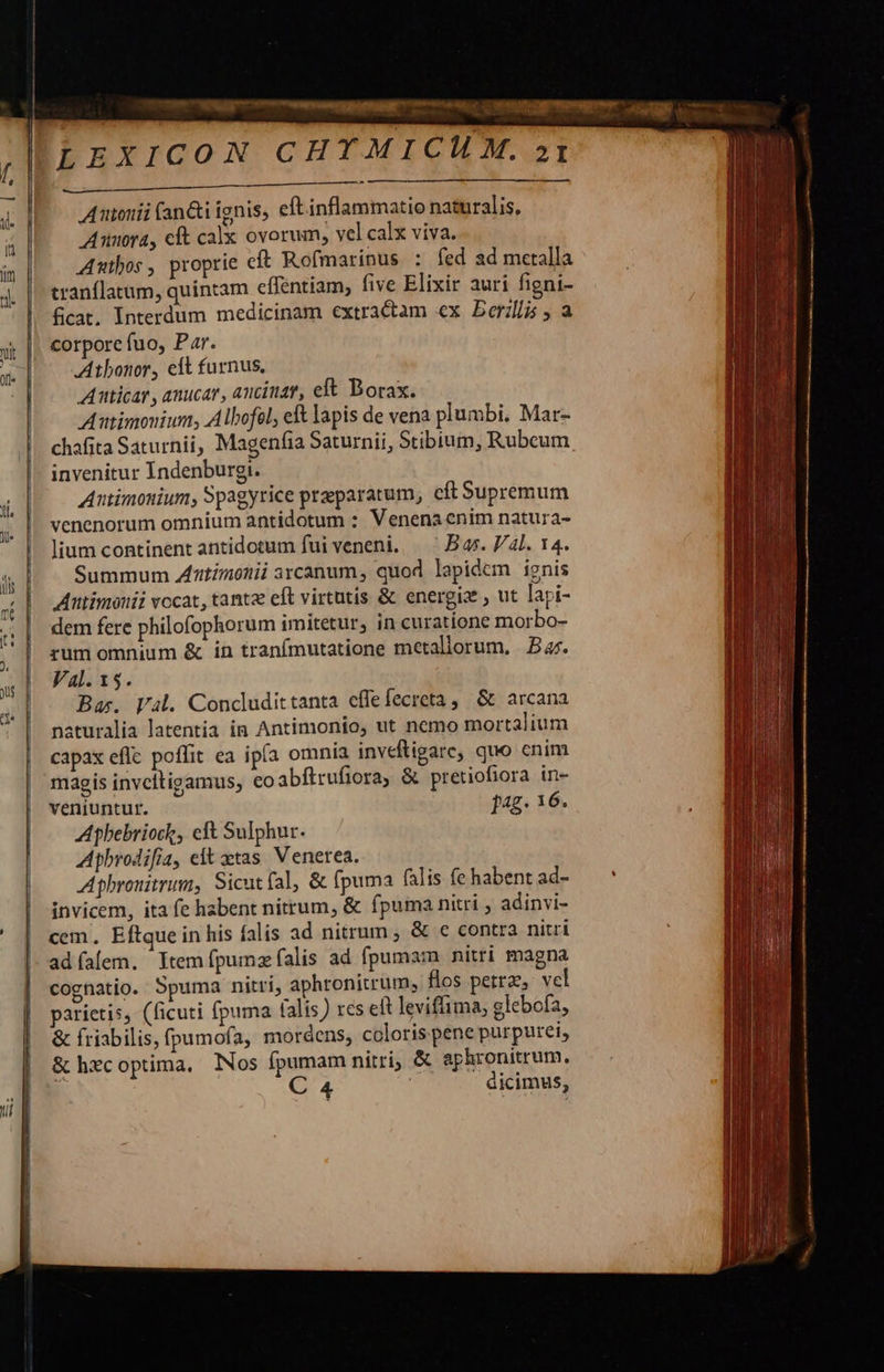 Autouii fan&amp;i ignis, eft inflammatio naturalis, Annora, cft calx ovorum, vel calx viva. Autbos , proprie eft Rofmarinus : fed ad metalla tranflatum, quintam effentiam, five Elixir auri figni- fcat, Interdum medicinam extractam ex Derili , a corporc fuo, Par. Athbonor, elt furnus, Atticar , anucar, ancinay, elt Borax. Autimonium, Albofel, et lapis de vena plumbi. Mar- chafita Saturnii, Magenfia Saturnii, Stibium, Rubeum invenitur Indenburgi. Antimouium, Spagyrice praeparatum, cít Supremum venenorum omnium antidotum : Venena enim natura- lium continent antidotum fui veneni. — Bas. 4l. 14. Summum AZ'itimonii arcanum, quod lapidem ignis Atttimonii vocat, tanta eft virtutis &amp; energiz ; ut lapi- dem fere philofophorum imitetur, in curatione morbo- rum omnium &amp; in tranímutatione metaliorum, B 4r. Ba. Val. Condudittanta effefecreta, &amp; arcana naturalia latentia in Antimonio, ut nemo mortalium capax effc poffit ea ipía omnía inveftigare, quo cnim magis invcitigamus, €o abftrufiora, &amp; pretiofiora in- veniuntur. f4g. 16. Apbebriock, eft Sulphur. Aphrodifia, elt xtas. Venerea. Aphronitrum, Sicutfal, &amp; (puma falis fe habent ad- invicem, ita fe habent nitrum, &amp; fpuma nitri adinvi- cem, Eftque in his falis ad nitrum , &amp; € contra nitri adíafem. Ytemfpumz alis ad fpumam nitri magna cognatio. Spuma nitri, aphronitrum, flos petra, vel parietis, (ficuti fpuma (alis) rcs elt leviffima; glebofa, &amp; friabilis, fpumofa, mordens, coloris pene purpurei, &amp; hxcoptima, Nos fpumam nitri, &amp; aphronitrum, C 4 | dicimus,  
