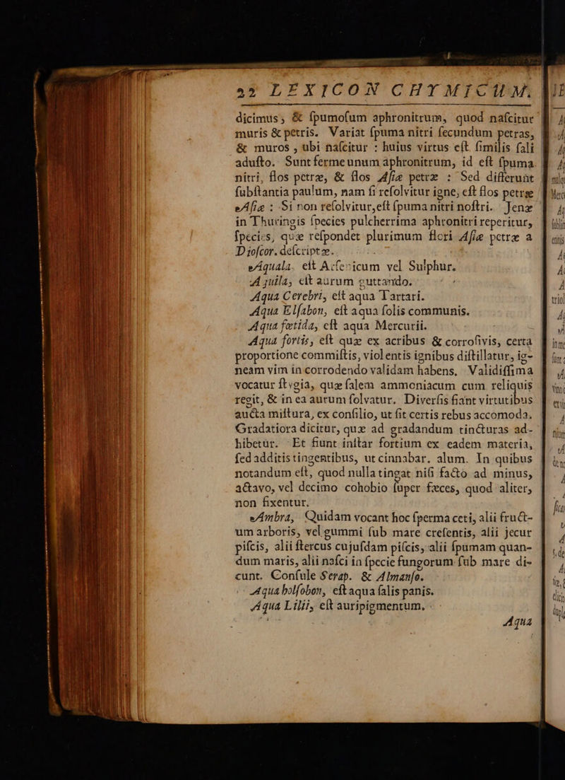  r -— E du &amp; muros , ubi naícitur : huius virtus e(t fimilis fali nitri, flos petre, &amp; flos Afiíe petrz : Sed differunt fubitantia paulum, nam fi rcfolvitur igne; eft flos petrge e/A[ig : Si non refolvitur,eft (puma nitri noftri. Jens in Thuringis fpecies pulcherrima aphronitri reperitur, Ípecics, qui refpondet plurimum flori A4fie petrz a D iofcor. deícript e. : e/ÁAquala. eit Acfecicum vel Sulphur. A juila, cit aurum guttando. qua Cerebri, ett aqua Tartari. Aqua Elfabon, eft aqua folis communis. Aqua fortis, eft quz ex acribus &amp; corrofivis, certa proportione commiftis, viol entis ignibus diftillatur, ig- neam vim in corrodendo validam habens, Validiffima vocatur ftvgia, qux falem ammoniacum cum reliquis regit, &amp; in ea aurum folvatur.. Diverfis fiant virtutibus aucta miftura, ex confilio, ut fit certis rebus accomoda. Gradatiora dicitur, qux ad gradandum tin&amp;uras ad- hibetür. -Et fiunt initar fortium ex eadem materia, fed additistingentibus, ut cinnabar. alum. In quibus notandum elt, quod nullatingat nifi fa&amp;o ad minus, a&amp;avo, vel decimo cohobio fuper fxces, quod aliter; non fixentur, e/Ambra, Quidam vocant hoc fperma ceti, alii fru&amp;- um arboris, vel gummi fub mare crefentis, alii jecur pifcis, alii ftercus cujufdam picis, alii Ínumam quan- dum maris, alii nafci in fpecie fungorum füb mare di- cunt. Confule Serap.. &amp; A Imanfo. Aqua bolfobon, eftaqua falis panis. LA qua Liliiy et auripigmentum. 