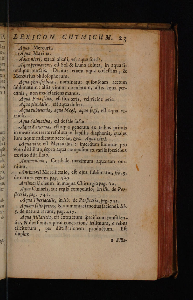 Aqua Mercurii. vAqua Marina. qua tiitri, eft (al alkali, vel aqua fortis. Aqua permanens, eft Sol &amp; Luna foluta, in aqua fi- mulque jun&amp;is. Dicitur etiam aqua codleftina , &amp; Mercurius philofophorum. Aqua philofopbica , . nominatur quibufdam acetum fublimatum : aliis vinum circulatum, aliis aqua per- ennis ,, non tnadefaciens manus, Aqua Pala(liua, eft flos ris, vel viride zris. Aqua pluvialis, eft aqua dulcis. Aquarubicunda, aqua Mcgi, aqua [egi, eft aqua vi- trioli.. Aqua Salmatina, eft de fale fa&amp;a. e7lqua S aturiia, eft aqua generata ex tribus primis in meatibus terrz refoluta in lapillis diaphonis, quales funt aqu radicatz acetofz, e. Aqua vitri. eAqua vite eft Mercurius :. interdum (fumitur pro vino diftillato, &amp;pro aqua compofita ex variis [peciebus ex vino diitillato. Antimoniun, Cordiale maximum aquarum om- nium, eAntimonii Mortificatio, eft ejus fublimatio, Jib. . de natura rerum fag. 429. | Autimonii oleum. in magna Chirurgia pag. 62. .. Aqua Cafaris, aut regis. compofitio, In/;b. de Pez- ficavía, pag. 741. vAqua Theriacalis, inlib. de Perficaria, pag. 743. Aquam [alis fette &amp; ammoniaci modus faciendi. Jib. $. de natura rerum, fag. 417. Aqua flillatitia, eit extractum fpecificum confiften- tix, &amp; divifionis aque concrctione halituum, e rebus edicitorum , per diítillationem productum. Eit duplex   1 $illi- 