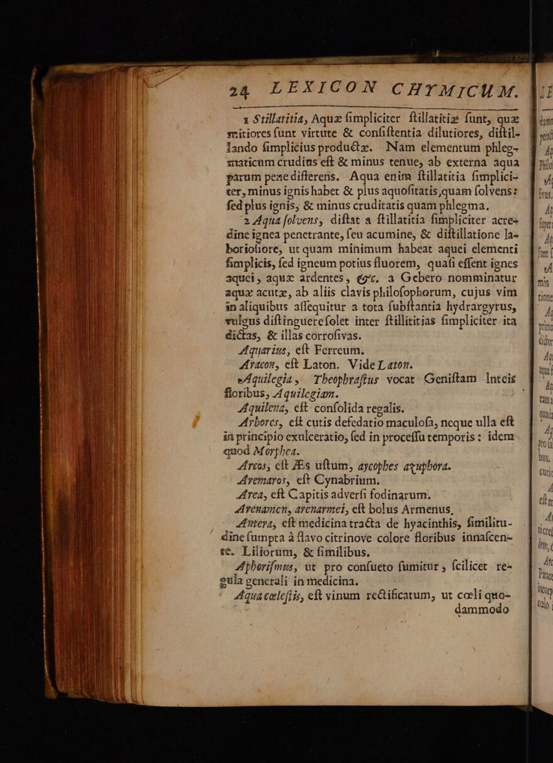  i EDI [o MC TEEDEIDSMEINE DISCO RCSARMENGDUDSNONUUNARIACT I rl MA So vc D A UMMRSRDRNE RE L0 x Stillatitia, Aqu fimpliciter ftillatitiss funt, qua sritiores funt virtute &amp; confiftentia dilutiores, diftil- lando fimplicius productz. Nam elementum phleg- siaticum crudins eft &amp; minus tenue, ab externa aqua pirum pezedifferens. Aqua enim ftillatitia fimplici- ter, minus ignis habet &amp; plus aquofitatis,quam folvens: fed plus ignis; &amp; minus cruditatis quam phlegma. 2 Aqua [olvens, diftat a ftillatitia fimpliciter acre- dine ignea penetrante, feu acumine, &amp; diftillatione la- borioliore, ut quam minimum habeat aquei elementi fimplicis, fed igneum potius fluorem, quafi effent ignes aquei, aquz ardentes, dg. a Gebero nomminatur aqux acutz, ab aliis clavis philofophorum, cujus vim an aliquibus aflequitur a tota fubftantia hydrargytus, vulcus diftinguerefolet inter ftillititias fimpliciter ita dicas, &amp; illas corrofivas. Aquarius, eft Ferreum. | Ar4c0t, cit Laton. Vide L ato eAquilegia, Tbeophraffus vocat Geniftam Inteis | floribus; Aquilegiam. Aquileia, eft: confolida regalis. Arbores, eft cutis defedatio maculofa, neque ulla eft in principio exulceratio, fed in proceifu temporis: idem quod Morphea. reos, elt ZEs uftum, aycopbes axupbora. remaros, eit Cynabrium. rca, eft Capitis adverfi fodinarum. A venamen, arenarmei, elt bolus Armenus, nterz, eft medicinatracta de hyacinthis, fimilitu- dine (umpta à flavo citrinove colore floribus innaícen- te. Liliorum, &amp; fimilibus. A phorifmus, ut pro confueto fumitur , fcilicet. re- 2ula generali in medicina. Aqua cele(lis, eft vinum rectificatum; ut colli quo- à dammodo 