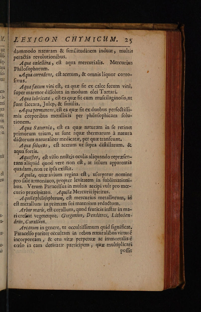 LEXICON CHYMICHM. »$ dammodo naturam &amp; fimiiitudinem induat, multis pera&amp;tis revolutionibus. Aqua celesiima, ef aqua mercurialis. Mercurius Dhilofophorum. e/Aqua corrodezs, cft acetum, &amp; omnis liquor Co*ro- fivus. Aqua fecum vini eb, ea qux fit ex calce fecum vini, füper marmor diffoluta in modum olei Tartari. Aqua lubricata , ek ea quz fit cum mufcilaginofis,ut funt faccara, Julep; &amp; fimilia. - weAquapermanens, eft ca quz fit ex duobus perfe&amp;tiffi- mis corporibus metallicis per philofophicam folu- tionem. ^ Aqua Saturnia, eft ea. qug naturam in fe retinet primorum trium, ut funt aqua thermarum à natura dictorum naturaliter medicatz, per quz tranfeunt, Aqua (olueis , eft acetum ut fupra diftillatum. &amp; aqua fortis. Aqua[fer, eft vitio noftris oculis aliquando repraeen- tansaliquid quod vere non eft, at lolum apparentia quadam, non re ipfa exiftit. Aquila, qux avium regina eft , ufurpatur noniine pro fale armoniaco, propter levitatem in fublimationi- bus. Verum Paracelfus in multis accipi vult pro mcr- curio przcipitato. J4quila Mercurii fpiritus. Aquilaghilofepborum, eft mercurius metallorum, id eft metallum in primam fui materiam redactum. Arbor maris, eft corallum, quod fruticis inftar in ma- ricrefeat vegetetque, G'ergonion, Denditres, Lithoden- dron, C uralizon. Arcanum in genere, nt occultiffimum quid fignificat, Paracelío pariter occultam in. rebus naturalibus virtuté incorpoream , &amp; ceu viti? perpetus ac immortalis é codo in cam detivatx participem ; quae multiplicari poffit      