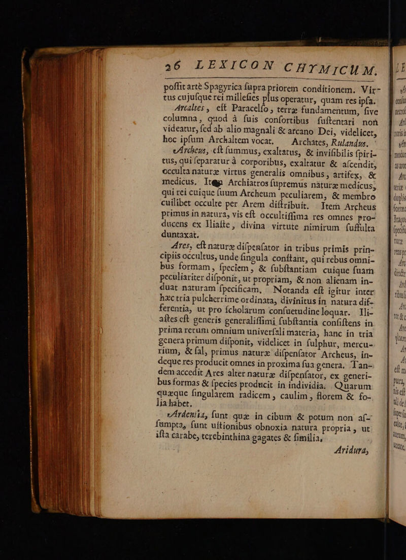      ELO. 26 LEXICON CHYMICM M. tus cujufque rei millefies plus operatur, quam res ipfa. Arcalies ,| eit Paracelfo ; terre fundamentum, five columna, quod à fuis confortibus fuftentari non videatur, fed ab alio magnali &amp; arcano. Dei, videlicet, hoc ipfum Archaltem vocat. Archates, Rulandus. e/Arcbeus, cft fummus, exaltatus, &amp; invifibilis fpiri- tus, qui eparatur à corporibus, exaltatur &amp; aícendit, occulta naturz. virtus generalis omnibus, artifex, &amp; medicus. It&amp;pn Archiatros füpremus náturz medicus; qui rei cuique (uum Archeum peculiarem, &amp; membro cuilibet occulte per Arem diflribuit. —Ttera Archeus primus in gatura, vis eft occultiffima res omnes pro- ducens ex liaíte, divina virtute nimirum fufulta duntaxat. Ares, eft natur difpenfator in tribus primis prin- cipiis occultus, unde fingula conftant, qui rebus omni- bus formam, fpeciem , &amp; fubftantiam cuique fuam peculiariter difponit, ut propriam, &amp; non alienam in- duat naturam fpecificam, ^ Notanda eft igitur inter hzc tria pulcherrime ordinata, divinitus in natura dif- ferentia, ut pro fcholarum confuetudine lequar. lli- aftes cft generis generaliffimi fubftantia confiftens in prima rerum omnium univerfsli materia, hanc ín tria genera primum difponit, videlicet in fulphur, mercu- rium, &amp; fal, primus naturz difpenfator Archeus, in- deque res producit omnes in proxima fua genera. Tan-. dem accedit Ares alter naturze difpenfator, ex generi- bus formas &amp; fpecies producit in individia. Quarum quaque fingularem radicem , caulim , florem &amp; fo- iia habet, vArdenita, funt quz in cibum &amp; potum non af- fumpta, funt uftionibus obnoxia natura propria, ut ifta carabe, terebinthina gagates &amp; fimilia, | TuE Aridura,  un yi conf netto Ai toris t a fodur 15210 | ilt [ «riz | pi ] form: ! Mn : nr M tu ] p a6 du xd Anl fits                                  E [zi  