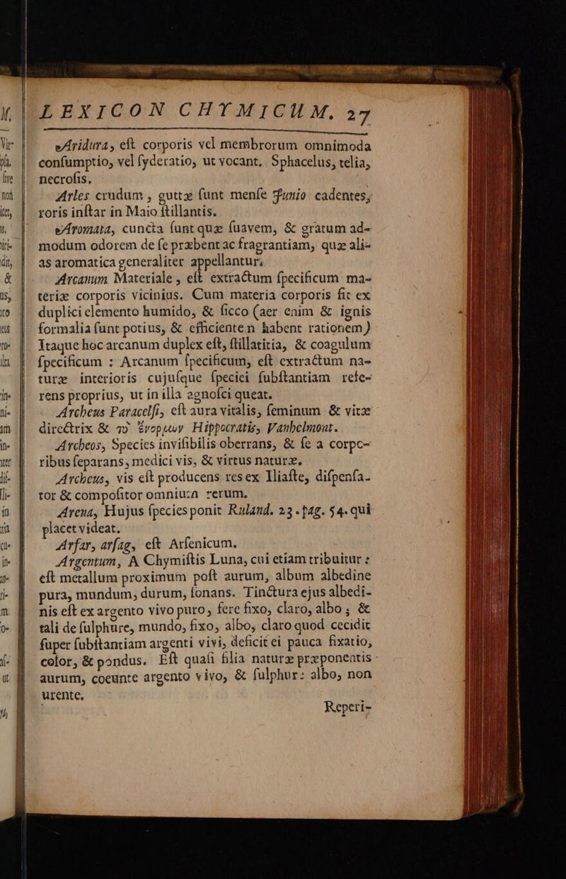 LEXICON CHYMICILM, 27 e/Aridura, elt corporis vel membrorum omnimoda confumptio; vel fyderatio, ut vocant, . Sphacelus, telia; necrofis, Arles crudum , guttxe funt menfe unio. cadentes; roris inftar in Maio ftillantis. eAromata, cuncta funt quz fuavem, &amp; gratum ad- modum odorem de fe przbent ac fragrantiam, quz ali- as aromatica generaliter appellantur, Arcam Materiale , eft. extractum fpecificum ma- teris corporis vicinius. Cum materia corporis fit ex duplici elemento humido, &amp; ficco (aer enim &amp; ignis formalia funt potius, &amp; effhicienten habent rationem) Ytaque hoc arcanum duplex eft, ftillatitia, &amp; coagulum fpecificum : Arcanum fpecificum, eft extractum na- ture interioris cujuíque Ípeciei fubftantiam rele- rens proprius, ut ín illa 2gnofci queat. Archeus Paracelfi eft aura vitalis, feminum &amp; vitze dire&amp;rix &amp; 7) Érvopuy. Hippocratis, Vaubelmout. Arcbeos, Species invifibilis oberrans, &amp; fe a corpc- ribus feparans, medici vis, &amp; virtus natur. Arcbeus, vis elt producens resex lliafte, difpenfa. tor &amp; compofitor omniu:a rerum, Arena, Hujus fpecies ponit Rulaud. 23 .p4g. 54. qui lacet videat. Arfar, arfag, eft Arfenicum. Argentum, A Chymiftis Luna, cui etiam tribuitur : eft metallum proximum poft aurum, album albedine pura, mundum, durum, lonans. Tin&amp;tura ejus albedi- nis eft ex argento vivo puro; fere fixo, claro, albo; &amp; tali de fulphure, mundo, fixo, albo, claro quod cecidit fuper fubitantiam argenti vivi; defici£ei pauca fixatio, color,&amp; pondus. Eft quali filia naturz przponentis : aurum, coeunte argento vivo, &amp; fulphur: albo; non urente,   