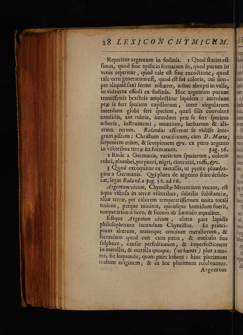 2208 49 LEXICONCHTMICHM. venis reperitür , quod tale eft fine excoctione quod tale ortu generatumeft, quod eft fui coloris, cui fem- per aliquid (axi ferme adhxret, adhuc abrepti in valle; ut videmus effodi ex-fodinis. Hoc argentum purum tenuiffimis bracteis amplectitur lapidem : interdum pra fe fert fpeciem. capillerum , inter. virgularum interdum globi fert ipeciem , quáfi filis convolutí candidis, aut rübris, interdum prz fe fert fpeciem arboris, inftrumenti ; montium; herbarum & ali- arum rerum, — Rulaudus zffrmat íe vidiffe inte- grum pifcem : Chriftuin crucifixum, cum D. Maria; ferpentem etiàm, & fcorpionem (zc. ex püro argento in vifceribus terrz ita formatum. j4g- 56. 2 Rude a Germanis, variarum fpecierum , coloris rubei, plumbei, purpurei, nigri, cineracel, ruffi, ec. 3 Quod excoquitur ex metallis, ut pyrite plumba- ginea Germanis. Quiplura de argento fcire defide- rat, legat Rulaud.a gag. $5. ad €6. Argentum vivum, Chymiftae Mercurium vocant, eft aqua viícofa in terrz vifceribus, fubtilis fubftantix, alb terrz, per calorem temperatiffimum unita totali ünione, perque minima, quoufque humidum fuerit, temperatum a ficco, & ficcum ab humido zqualiter. Eilque .4rgentum vivum , alera pars lapidis philofophorum (ecundum Chymiftas, ^ Et princi- pium alterum, materque omnium metallorum , & fecundum quod coit cum patre , & mafculo (uo fulphure , caufat perfe&ionem , & imperfectionem in metallis, & mctalla quoque. ( utfoetus ) plus arna- ire, fic loquendo, quam paire habent : hinc plurimum trabunt originem, & in hoc plurimum relolvuntur. Argentum onem N Wtot