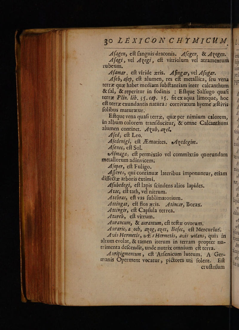    A[agen, eft (anguis draconis. Affczem, &amp; Axogen.. fagi, vel Axegi, eft vitriolum vel atramentum | rubeum. | Afamar, eft viride ris. AM fingar, vel Afu£ar. | Al[eb, afep, eft alumen, res eft metallica, feu vena | terrz quz habet mediam lubftantiam inter. calcanthum | &amp;íal, &amp; reperitur in fodinis : Eftque Salfugo quafi | terre Plin. lib. 35. cap. 1$. fitexaqua limoque, hoc | eft terrz exundantis natüra: corrivatum hyeme zftivis: folibus maturatur. | Eftque vena quaáfi terrz, quz per nimium calorem, | in album colorem traníducitur, &amp; omne Calcanthum | alumen continet, 44 gub, aget. A [cd, eft Leo. Afedenigi, eft ZEmatites. e/edegim. Afenec, eft Sol. e/[maga, eft permixtio vel commixtio quorundam | metallorum adinvicem; Afoper, eft Fuligo. A[Jeres, qui continuz lateribus imponuntur, etíam | diffe&amp;tz arboris éextimi. | Afubedegi, cít lapis (cindens alios lapides. A tac, elt tath, vel nitrum. Atebras, eft vas (ublimatorium. ZAitingat, eft flos ris. Atimcar, Dorax. Attitgir, eft Capfula terrea. Atureb, ell vitrum. -Auraucum, &amp; aurautum, eft tefte ovorum. Auraric, a. 00b, ax0g, aget, Be[ec, eft Mercurius. Avis Hermetis, eAE s Hermetis, avis wolans, quii in altum evolat, &amp; tamen iterum in terram propter nu- trimenta defcendit, unde nutrix omnium ett terra. Auripigmentum ,. eft ' Axfenicum luteum, A. Ger- manis Operment vecatur; pictores uti folent. | Eft cruftofum  