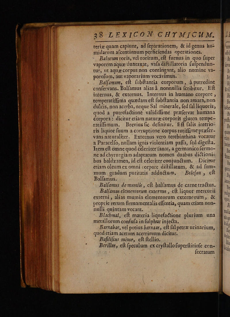                    teriz quam capiunt, ad feparationem, &amp; id genus hu- midarum a(centienum perficiendas operationes. :. Balueum xoris, vel roritum, eft furnus in quo fuper vaporem aquz duftaxat, vafa diftillatoria fufpendun- tur, ut aqua corpus non contingant, alio nomine va- orofum, àut vaporarium vocávimus. ' Bal[imum, eit. (ubftantia. corporum , à putredine confervans. Balfamus alias à nonnullis fcribitur, Eft internus, &amp; externus, Internus in humano corpore , temperatiffima quzdam eft fubftantia non amara, non dulcis, non acerba, neque Sal minerale, fed (al liquoris; quod a putrefactione validiffime. przfervat humana Corpora : dicitur etíam natura corporis gluten tempe- ratiffimum. —Brevius fic. definitur. Eft falis interio- ris liquot fuum a corruptione corpus tutiffime prafer- vansnaturaliter. Externus vero terebinthina- vocatur 2 Paracelfo, nullam ignis violentiam paífa, (ed digefta. ne ad chyrurgiam adaptatum nomen duabus di&amp;ioni- etiam oleum ex omni corpore diftillatum, &amp; ad fum mum graduni putitatis adductum. | Belefon , cf Balfamus. | - Balíamus demuniis, cft balfamus de carnetra&amp;us. Bal/auus elementorum externus , e(t liquor: mercurii externi , alias mumia elementorum externcorum ,. &amp; proprie rerum firmamentalis effentia, quam ctiam non- BLtcbnal, eft materia liquefacione plurium. una metallorum confufa in fulphur injecta. i Barnabas, vel potius barnaas, cft fal petrz urinarium, quod etiam acetum acerrimum dicitur. ' : Bafili[cus saiuor,. eft ftellio. Berillus, elt fpeculum ex cryftallofuperftitiofe ccn- Yr. NoD : Íecratum    
