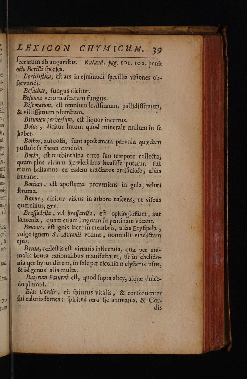   |      |    LEXICON CHTMICILM. 39 f ecratum ab auguriftis. — Rulaud. pag. 101. 102. ponit etfo Berilli fpecies. ' Berilliftica, e ars in ejufmodi fpecillis vifiones ob-  Befachar, fungus dicitur. Be[onta vero mufcarum fungus. Bifematum, eft omnium leviffimum, &amp; villiffinum plumbum. Bitumen perver[um, cit liquor incertus. Bolus ,. dicitur lutum quod minerale nullum in fe habet. | ; - :Bothor, autcoffi, funtapoftemata parvula quxdam puftulofa faciei candida. uh ct id Beotín, eft terebinthina certo fuo tempore colle&amp;a, quum plus virium àcoeleftibus haufiffe putatur, Ef etiam balíamus ex eadem tractatus artificiofe , alias butimo. : Botium , eft apoftema proveniens in gula, veluti fruma. -- : ! | | Boxus , dicitur vifcus in arbore nafcens, ut vifcus quercinus, ee. | NY RU - BrajJadella , vel braffatella , et! ophiogloflum , aut lanceola , quam etiam linguam ferpentinam vccant. Brunus, eft ignis (acer in membris, alias Etyfipela , yulgo ignem 5$. Zztonii vocant , nonnulli vindictam ejus. | Bruta, cceleftis eft. virtutis influentia, quz per aní- malia bruta rationalibus. manifeftatur, ut in chelido- nia qer hyrundinem, in fale per ciconiam clyfteris ufus, &amp; id genus alia multa. ij Butyrum Saturui cit, quod fupra altey, do plumbi. ii Blis Cordis , eit fpiritus vitális, &amp; confequenter fui caloris fomes: fpiritus vero fic animatus; &amp; Cor- B dis pallidiflimum, atque dulce-                                       