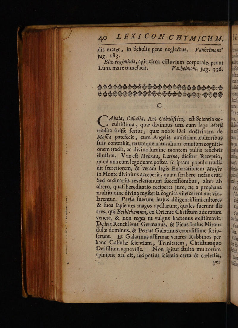 4o LEXICON C HT MIJCM M. dis mater , in Scholis pene negle&amp;tus. — V'atbelmozi? jig, 183» 0-1 US Blas regiminis, agit circa effluvium corporale, prout Luna mare tumcefacit, V aubelmost. bag. 336. lien] dii shed dads do $ did foe tdt tt Dei debdiedribiipt bbb bà - C    A bala, Cabalia, Avs Cabaliflica, eft Scientia oc- cultiffima , qux divinitus una cum lege Moyfi tradita fuiffe fertur, qux nobis Dei doctrinam de Me[fa patefecit , cum Angelis amicitiam cultoribus fuis contrahit, rerumque naturalium omnium cogniti- onem tradit, ac divinolumine rsontem pulfis tenebris iluftrat Voxeft Hebraea, Latine, dicitur Receptio, quod una cum lege quam poftea (criptam populo tradi- dit fecretiorem, &amp; veram legis Enarrationem Afoyfes in Monte divinitus acceperit ; quam fcribere nefas erat, Sed ordinariis. revelationum fucceffionibus, alter ab altero, quafi hereditario reciperet jure, ne a prophana multitudine divina myfteria cognita vilefcerent aut vio- larentur. Perfe fuerunt hujus diligentiffimi cultores &amp; [uos fapientes magos apellarunt, quales fuerunt illi. | tres, qui Betblehemum, ex Oriente Chriftum adoratum. 8 c; venere, &amp; non reges ut vulgus hactenus exiftimavit. Wi), DehacReuchlivus Germanus, &amp; Picus Italus Miran- | dulz dominus, &amp; Petrus Galatinus copiofiffime fcrip- ferunt. Et Galatinus affirmat veteres Rabbinos per hanc Cabulz fcientiam , Trinitatem , Chriftumque Deífliumagnoviffe. — Non igitur ftulta multorum opinione ars eít; fed potius fcientia certa &amp; coeleftis, 6 rg E ps per  