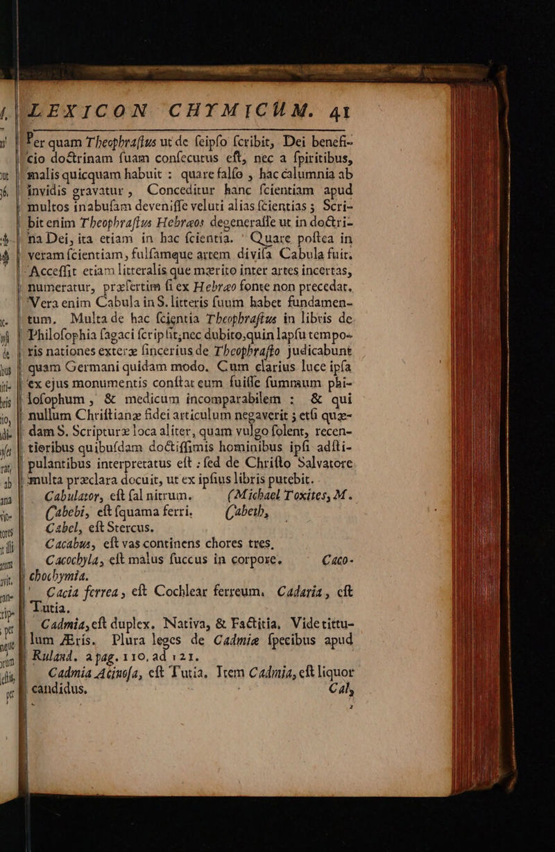              ree      TM       — 1 LEXICON CHXYMICILM. 41 Per quam T heophraftus ut de. feipfo fcribit, Dei benefi- cio doctrinam fuam coníecutus eft, nec a fpiritibus, malis quicquam habuit : quarefalío , hac calumnia ab  na Dei, ita etiam in hac fcientia. ' Quare poftea in veram fcientiam, fulfamque artem divila Cabula fuit. Vera enim Cabula in S. litterís fuum habet fundamen- tum, Multade hac fcientia T beopbrafíus in libris de ex ejus monumentis conftat eum fuite fumnsum phbi- lofophum , &amp; medicum incomparabilem : &amp; qui nullum Chriftianz &amp;dei articulum negaverit 5 età quz- tieribus quibufdam do&amp;tiffimis hominibus ipfi adíti- pulantibus interpretatus eft ; fed de Chrifto Salvatore smulta preclara docuit, ut ex ipfius libris putebit. Cabulator, eft (al nitrum. ( Michael T'oxites, M . (abebi, cft íquama ferri. Cabeib, C abel, eft Stercus. Catabus, eit vas continens chores tres, Cacocbyla, eft malus fuccus in corpore. C4co - ' Cacia ferrea , eft. Cochlear ferreum, Cadaria , cft 'Tutia. Cadmia,cft duplex. Nativa, &amp; Factitia, Videtittu- lum ZErís. Plura leges de Cadmie Ípecibus apud Rulasd. apag. 110. ad 121. Cadmia Aciuofa, eft Tutia, Trem Cadmi, c liquor ; C4, z                                    