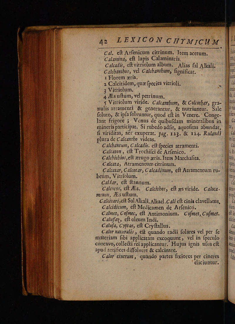           A2 LEXICON C   Cal. eft Arfenicum citrinum. Ttem acetum. Calamina, eft lapis Calaminaris, Calcadis, eftvitriolum album. — Alias fal Alkali. C alebazibos, vel. Calchautbum, fignificat. ; 1 Florem zris. 2 Calcitidem, quz fpecies vitrioli. 3 Vitriolum. 4 [Es uftum, vel petrinum, lant frigore ; mineris participat. Si rubedo adfit, aquofitas abundat, plura de Calcantbo. videas. - Calcbantum, C alcadis. cit fpecies atramenti. Calcaton , elt Trochifci de Arfenico. ^ Calchitbies, elt zrugo zris. tem Marchafita. Caálcata, Atramentum citrinum. C alcatat C alcotar, C alcadituum, eft Actramentum ru- beum, Vitriolum. s | d Caller, elt ftannum. Calcocos, eft ZEs. ' Calcitbos, eft zs viride. Caloca- mouon, As uftum. | Calcitari,elt Sal Alkali, Alkael .C 2li eft cinis clavellatus, C alcidicum, eft Medicamen de Arfenico. Calmet, Cofmec, eft Antimonium. | Cofmet, Cu[mcet. C alufaz;,. eft oleum Indi. ! Calufa, Cyptas, eft Cryftsllus. C alor naturális , elt quando radii folares vel per fe materíam fibi applicatam excoquunt, vel in fpeculo concavo, collecti rei applicantur. Hujus ignis ufus eft apud artifices diffolvere &amp; calcinare. Calor cinerum , quando partes fixiores per cineres eliciuntur.                                    [i lici mj nt y (unt (d Wort Iu c lier jo vas pes (4 hu, Gl is ly  UN un LL