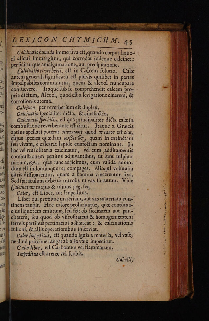 Calcinatio humida immerfiva eft,quando corpus liguo- ri alicui immergitur, qui corrodat indeque calcinet : perficiturgue amalgamatione, aut precipitatione. (alcinaito reverberii, eft in Calcem folutio. Calx autem generali fiznificatü eft pulvis quilibet in partes impalpabiles comminutus, quem & alcool nuncupare con(uevere. Itaquefub fe. comprehendit calcem pro- prie dictum, Alcool, quod eft a levigatione cinerem, & corrofionis atoma, Caleinon, per reverberium eft duplex. Calcitiatio Ípecialiter dicta, & cinefactio. | Calcinatio [pecialis, eit qua principaliter dicta calx in ^ |'combuftione reverberante efficitur. Itaque a Grzcis J- |. aptius apellari poterat 777«vee:$ quod zz7uvcv efficiat, 1f cujus fpecies quzdam aces, quam in extin&am ! feu vivam, e calcario lapide cenfectam nominant. In hac vel resfolitaria calcinatur, vel cum additamentis | combuftionem penitus adjuvantibus, ut fant fulphur nitrum, (gv. quixtuncadjicimüs, cum valida admo- | dum eít indomitaquerei compages. Alioqui volutalia | citris diffiparentur, quam a Hamma vincerentur fixa. | Sed fpiraculum debetur nitrofis ut vas fictutum. Vide | Caleinatnm veajus & minus pag. feq. Calor, elt Liber, aut Impeditus. Liber qui proxime materiam, aut vas materiam cone M tinenstangit. Hoc calore proliciuntur, qux contuma-- Wl cius liquorem emitrunt, feu fiát ob ficcitatem aut. pau- Wi citatem, feu quod ob vifcofiratem & homogenietateni Wi terreis partibus pertinacius adhzreat : & calcinationis M fufioni, & aliis operationibus inferviat. - B Calor impeditus, eft quando ignis a materia, vel vafe; | ne illud proxime tangatab alio vaíe impeditur. | Calor liber, cít Carbonum vel llamniarum. Impeditus cft avenae vcl fcobis. Caballiy ep LL M