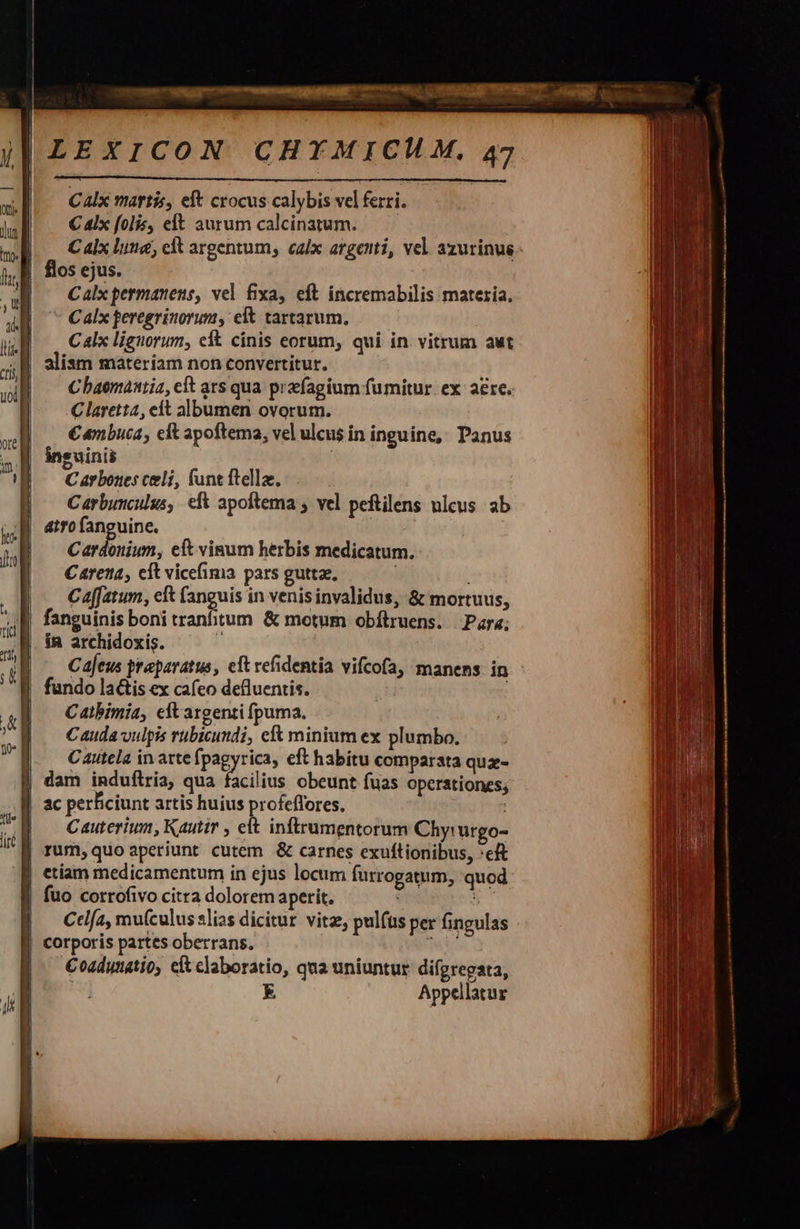 Calx martis, eft crocus calybis vel ferri. C 4lx folis, elt aurum calcinatum.— — C alx luta, clt argentum, calx argenti, vel. azurinus - flos ejus. Calx permanens, vel fixa, eft incremabilis materia, Calx peregrinorum, et tartarum, Calx liguorum, eft cinis eorum, qui in vitrum aut aliam materiam non convertitur. Cbaemantia, cft ars qua preefagium fumitur. ex aere. Clarett4, eit albumen ovorum. | | €«nbuca, eit apoftema, vel ulcus in inguine, Panus inguinis C arbores celi, (unt ftella, | /— Carbunculus, efk apoftema ; vel peftilens nlcus ab atro fanguine. : Cardonium, eft vinum herbis medicatum. Carena, cft vicefima pars guttae. | Caffatum, cft (anguis in venis invalidus, &amp; mortuus, fanguinis boni tranfitum &amp; motum obftruens. | Para; ín archidoxis. 1 Cajeus praparatus, elt vefidentia vifcofa, manens in fundo la&amp;is ex cafeo defluentis. Catbimia, eft argenti puma, Cauda vulpis rubicundi, e minium ex plumbo. Cautela in arte fpagyrica, eft habitu comparata quz | dam induflria, qua Pülids obeunt fuas operationes; | ac perficiunt artis huius profeffores, | C auterium, Kautir , elt inftrumentorum Chy: urgo- | rum, quo aperiunt cutem &amp; carnes exuftionibus, *eft | etiam medicamentum in ejus locum furrogatum, quod | fuo corrofivo citra dolorem aperit. tvi M | — Ctlfa, mu(culus lias dicitur vitz, pulfüs per fingulas | corporis partes oberrans. rM | ^— Coadunatio, cítclaboratio, qua uniuntur difgregata, | E Appellatur   