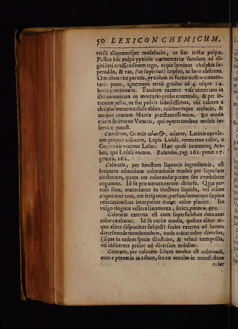             Lice i oaaisues Li I UN UNES TRR EMI virili aliquantifper madefacio, ut fiat inftar pulpz. Poftea hac pulpa/pyxidis-ceementariz fundum ad di- giti lati crafficudinem tego, eique laminas 'chalybis fu- peraddo, &amp; vas, (ut (uperius) tmpleo, ac luto obfirmo. Onmaibus rite paratis, py xidem in furno noftro coemen- tario pono, Ag tertii-gradus ad 4. u(que 24. horiscontinuum. landem exemto vaíé materiam in illo contentam in mortario probe contundo, -&amp; per fe- taceum pello, ut fiat pulvis fubtiliffimus, ubi calcem &amp;: chaiybe omnertcalida abluo, re(iduu mque arefacio, &amp; accipio crocum : Martis. prarftantiffimum. Eo modó eia: fic crocus Veneris. qui'operationibus multis ins fervi:e poteft: V uteionn 393 ut Carvleun, Grecis yJayG-, xvayor, Latinisezrule- um proptcr colorem, Lapis Lafuli, venenatus color, a Ge:e:anis vocatur Lafur. Hzc quafi imitantur Ara- bes, qui Lafuli vocant, - Rulandus; pag. 161. ponit 17. getierd) 162, t X5 10, ds 0n utentes gris doa Coloratio, per hauftum liquoris ingredientis , eít frequens admodum colorationis modus per liquidam | tiricturam, quam res. colorandz potare feu combibere — coguntur, ld fit pro naturaearum diverfa, Quz po7 rofa funt, macerantur in tin&amp;tura liquida, vel etiam oquuatur una, aut irrigantur;perfundunturque (zpius reüiccationibus interpofitis dongc. color. placeat. | Ita vulgo tingunt vellera linamenta , ferica,pannoe, tc. Coloratío externa efl cum fuperficicbus duntaxat colorexaltatur, Id fit variis modis, quibus aliter at- que aliter difponitur fubje&amp;t facies externa ad lumen diverfimodeterminandum, unde orítur color diver(us; (i(que in eadem fpecie illuftrior, &amp; veluti: interpollis, vel oblitereta priore ad diveríam riobilior. Colorgtio, per calorem. folum modus: eft colorandi; eum e potentia inactum; (eu ex occulto in manif:ftum nis j $ d ' celer   