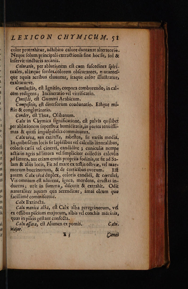                               LEXICON CHTMICH M. st color protrahitur, adhibito calore duntaxat alteratorie. Neque folum principali extra&amp;ionis fine hocfit; fed &amp; infervit cincturis arcanis. i Coloratio, per ablutionem. eft cum fufcedines fpíri- tuales, alieque fordes.colorem obfcurantes, mutante(- que aquis acribus cluuntur, itaque color illuitratur, exaltaturve. Nate Cenbufiio, eft Ienitio, corpora comburendo, in cal- Gm redigens; Incineratio vel vitrificatio. . Qomi[di, et Gummi Arabicum. Compofitio, ef diverforum coadunatio. Eitque mi- fio &amp; conglutinatio. |. .——. Conder, elt Thus, Olibanum. | Calx in Chymica fignificatione, eft pulvis quilibet mas &amp; quafi impalpabiles comminutus, . Calxviva, uon extiztfa, asbeltos, fit variis modis, In quibufdam locis fit lapidibus vel calculis littoralibus; coloris cxefii vel cinerci, candidive 5 cuniculis nempe acis in agris ad littora vel fimpliciter colle&amp;is calculis ad littora, aut etiam erutis propriis fodinis;ut fit ad Sa- lam &amp; aliis locis, Fit ad mare ex teftisoftrez, vel mar- morum buccinorum, &amp; de corticibus ovorum. . EiÉ autem C lx viva duplex, coloris candidi, &amp; coerulei; Vis omnium eft adurens, ignea, mordens, cruftas in- ducens; urít in fumma, dilcutit &amp; extrahit, Odit naturáliter aquam qua accenditur, amat oleum qua facillime comíniícetur. C4Ix Extincta. dA Sd A ; - Calx manica alba, eft Calx alba peregrinorum, v&amp;l ex offibus pifcium majorum, albis vcl conchis. marinis; quas inpileisgeltant confecta. — ps .. Calx affata, cft Alumen ex pomis, C alx. Mdjor. Ei                        