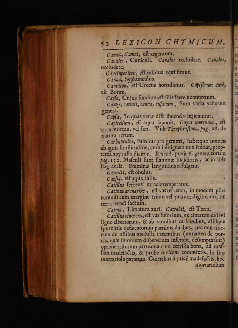tsm ien attempted tr tort ttm cmn rmn o r * ;»4 LEXICON CHTMICIL M. E ——— —————————— Camet, Cames, elt argentum, Cauales , Cuniculi. Canales Xecludere. — Canales; occludere. Canciupericon, eft calidus equi fimus. Cana, Syphunculus. Cantacow, cít Crocus hortulanus. Capiffrum auti, eit Borax. Cajf1, Cujus fundum eft filisferreis contextum. C as6, catmit, cama, cu[anam , Sunt varia vaforum genera. Cap[e, Yn quas venz diftribuendz injiciuntur. Capitellum , eft aqua (aponis. Caput mortuum , eft terra mortua, vel fex. Vide Tbeopbra[fIum, pag. 28. de natura rerum. Carbuscilus, fumitur pro gemma, habetque nomen ab ignis fimilitudine, cum ipfe ignem non fentiat; prop- terea apyrufta dicitur. Rulasd. ponit 6. genera corum f4g. 132. Mafculi funt flammz lucidioris , ac in fole flagranti, - Foeminz languidius refulgent. Carmiti, eft obulus. Carfia, eft aqua falis. Catillus ferreus ex acie temperatus. Catists arenarius ,. eit vasterzeum, in modum pilei totundi cum margine trium vel quatuor digitorum, ex terratenaci factum. | Catma, Limaturaauri. Catrobil, eft Terra. — Catillus cinereus, elt vas fuforium, ex cinerum de levi ligno elixatorum, &amp; ab omnibus carbonibus; aliifque fpurcitiis defzcatorum partibus duabus, nec ron cine- rum de offibus medulla carentibus (netamen de por cis, qux fummum dilpendium inferant, defumpta fint) optime tritorum parteuna cum cervifia bonz, ad maí- fam madefa&amp;is, &amp; probe invicem commixtis, in fuo mortariolo paratum. Cineribus fiquidé madcfatis, hoc E. mortariolum 