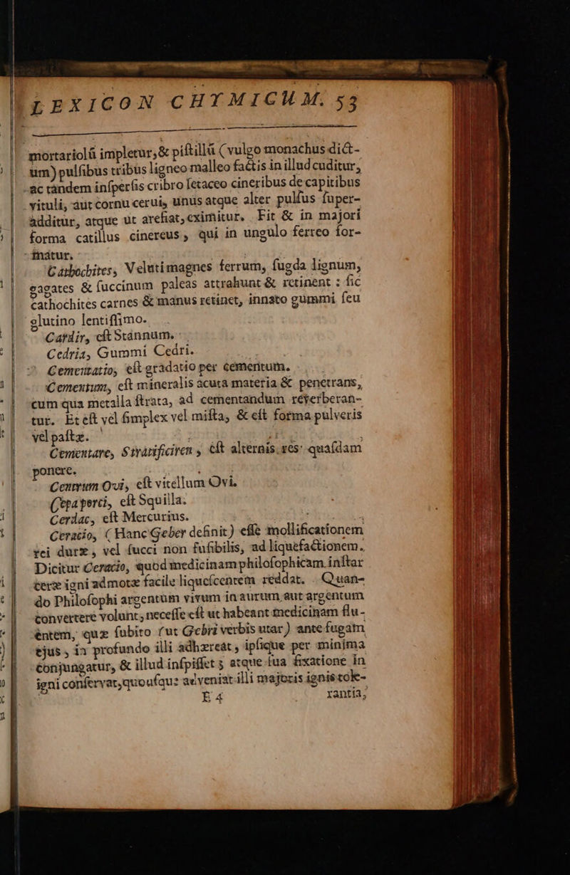      MCN eo oe ET mortariolá impletur,&amp; piftilld ( vulgo monachus di&amp;- um) pulfibus tribus ligneo malleo faétis in illudcuditur, ac randem infper(is cribro [etaceo cineribus de capitibus vituli, áurt cornu cerui, unus atque alter pulfus fuper- additur, atque ut areliat,eximitur, Fit &amp; in majori forma catilus cinereus , qui in ungulo ferreo for- -fnatur. GCatbocbites, V elutimagnes ferrum, fugda lignum, eagates &amp; fuccinum paleas attrahunt &amp; retinent : fic cathochites carnes &amp; manus retinet, innato gummi feu glutino lentiffimo. Cardir, cítSxtánnum. : Ccedria, Gummi Ceári. Cemeutaio, elt gradatio per cementum. Ceneutum, eft mineralis acuta materia &amp; penetrans, cum qua metalla ftrata, ad cernentandum réyerberan- tur. Eteft vel fimplex vel mifta, &amp; eft forma pulveris vepaftz. | i Cementare, Strànificiren s éft alternis. res: quafdam onere. | Cenmum Ovi, eft vitellum Ovi, Cepa perci, eft Squilla. Cerdac, eft Mercurius. Musas oi Ceratio, ( Hane Geber definit) effe mollificationem rei durz , vel (ucci non fufibilis, ad liquefa&amp;ionem. Dicitur Ceracio, quod medicinam philofophicam. inftar tere igni admot facile liqucícencem reddat. . Quan- do Philofophi argentum vivum in aurum aut argentum convertere volunt neceffe c£ ut habeant £nedicinam flu- éntem, qux (fubito (ut Gebri verbis utar ) ante fugam tjus , i1 profundo illi adhzreat , ipfique per minima Conjungatur, &amp; illud infpiffet 5 atque [ua fixatione in igni confervat,quoufqu? ac veniat illi majoris ignis tok- | Ea | ranti3;                           