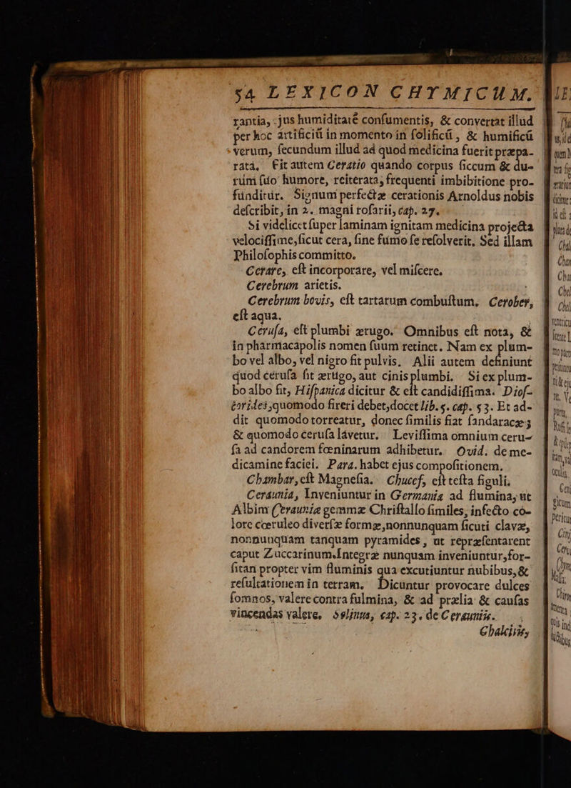    — M mem $4 LEXICON CHTMICIU M. rantia, jus humiditate confumentis, &amp; convertat illud per hoc artificiti in momento in folificü , &amp; humificü * verum, fecundum illud ad quod medicina fuerit przepa- ratà, Fitautem Ceratio quando corpus ficcum &amp; du- rmi fio humore, reiterata, frequenti imbibitione pro- fünditir. Signum perfecta cerationis Arnoldus nobis defcribit, in 2. magni rofarii, cap. 27... — 5i videlicct (uper laminam ignitam medicina proje&amp;a velociffime,ficut cera, fine fimo fe refolverit, Sed illam Philofophis committo. Ccrarc, eft incorporare, vel miícere. Cerebrum arietis. Cerebrum bovis, elt tartarum combuftum, Cerobes eft aqua. | Ccrüfa, eft plumbi zrugo. Omnibus eft nota, &amp; ín viidsiftacpelis nomen fuum retinet. Nam ex Pie bo vel albo, vel nigro fit pulvis, Alii autem definiunt é&amp;r ides quomodo fireri debet;docet lib. $. cap. 5 3. Et ad- dit quomodotorreatur, donec fimilis fiat fandaracze &amp; quomodo ceru(a lávetur. / Leviffima omnium ceru- fa ad candorem foeninarum adhibetur. Ovid. de me- dicamine faciei, Para. habet ejus compofitionem. Chanbar, cit Magnefia./— Chucef, ejt tefta figuli, . Ceraunia, Ynveniuntur in G'erzanig ad. flumina, ut Albim ('eraunie gemmz Chriftallo fimiles, infe&amp;o có- lore cceruleo diver formg nonnunquam ficuti. clavz, nonnuuqüam tanquam pyramides, ut reprafentarent caput Zuccarinum.Integrz nunquam inveniuntur,for- fitan propter vim fluminis qua excutiuntur nubibus, &amp; refultationem in terram, bicthcic provocare dulces fomnos, valere contra fulmina, &amp; ad przlia: &amp; caufas vincendas valere, $sljums, «2p. 23. de Cereuniie. — . be pu Chalcirie,  fh wid qa) titi ditur: (M ou Chi Chi Chi Yentricu hm WR. Y. pun, Eo T l I | £h M 77 Ct, ) Ü /1