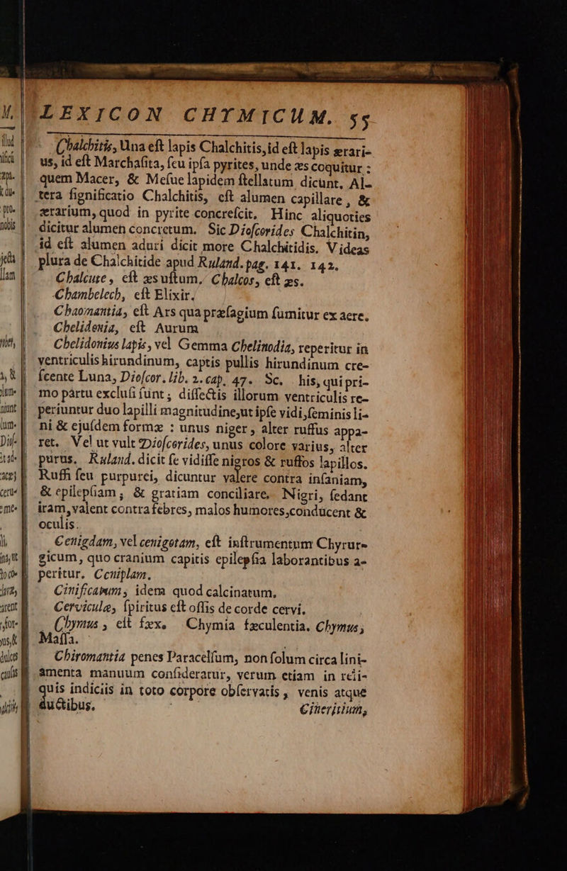                      LEXICON CHYTMICHM. 5; Chalchitis, Qna eft lapis Chalchitis, id eft lapis erari- us, id eft Marchafita, fcu ipfa pyrites, unde zs coquitur : quem Macer, &amp; Mef(ue lapidem ftellatum dicunt, AÍ- tera figni&amp;catio Chalchitis, eft alumen capillare, &amp; erarium, quod in pyrite concrefcit, Hinc aliquoties dicitur alumen concretum. Sic Diofcorides Chalchitin, id eft alumen adurí dicit more Chalchitidis. V ideas plura de Chalchitide apud Rulamd.pag. 141. 142. Chalcure , eft xsuftum, Cbalcos, eft zs. hambelech, eft Elixir. C baornatttia, elt Ars qua prafagium fumitur ex aere. Cbelideuiz, et Aurum Cbelidottius lapis, vel. Gemma Chelinodia, reperitur in ventriculis hirundinum, captis pullis hirundinum cre- fcente Luna, Diofcor., lib. 2.C4p. 47. SC. . his, qui pri- mo pàrtu exclufi fünt; diffe&amp;is illorum ventriculis re- periuntur duo lapilli magnitudinesut ipfe vidi,feminisli- ni &amp; eju(dem formz : unus niger , alter ruffus appa- ret. Vel ut vult Diofcorides, unus colore varius, alter purus. Rzlaud. dicit fe vidiffe nieros &amp; ruffos lapillos. Ruffi feu. purpurci, dicuntur valere contra in(aniam, &amp; epilepiam ; &amp; gratiam conciliare, Nigri, fedant iram, valent contrafebres, malos humores,condücent &amp; oculis: €enigdam, vel cenigotam, eít. inftrumentum Chyrur- gicum, quo cranium capitis epilepfia laborantibus a- peritur. Ceuiplam. Cinificamim , idem quod calcinatum., Cervicule, fpiritus eft offis de corde cervi. - (bymus , eit fex, ^ Chymia fzculentia. Chymus; Maffa. Chiromantia penes Paracelíum, non folum circa lini- | àmenta manuum confideratur, verum etíam in reii- d Lb. indiciis in toto corpore obíervatis ,' venis atque jig ducibus. €iaeriuum,     | | |     