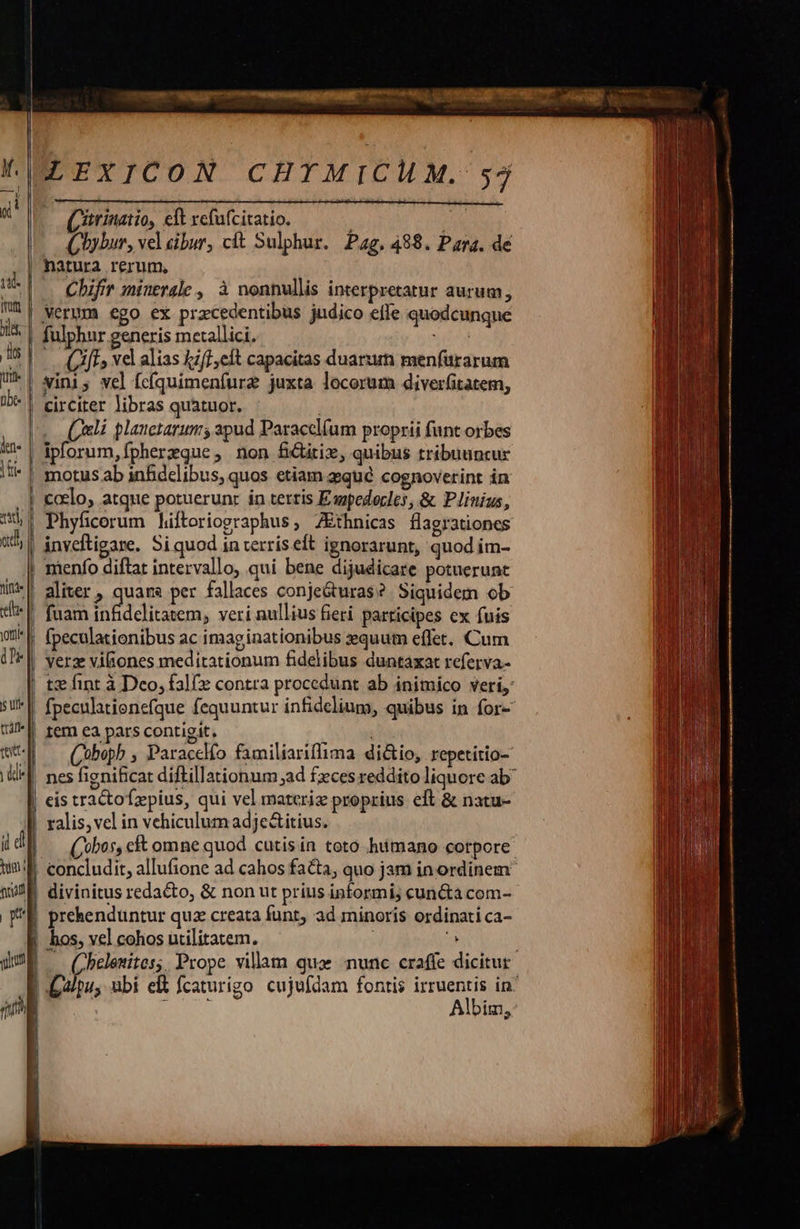                                     WEXICON CHIMICHM. 557 Chybur, vel cibur, cít Sulphur. Pag, 488. Para. de Chifrr minerale , à nonnullis interpretatur aurum, Verum ego ex pracedentibus judico effe quodcunque fulphnr generis metallici. xibsd vini; vel fcíquimenfure juxta locorum diverfitatem, circiter libras quatuor. | (eli plauctarums apud Paraccl(um proprii funt orbes ipforum, fpherzque, non fGitix, quibus tribuuncur Phyficorum hiftoriographus, ZEthnicas flagrationcs inveftigare. Si quod in terris eft ignorarunt, quod im- fuam infidelitatem, veri nullius fieri participes cx fuis fpeculationibus ac imaginationibus equum effet, Cum verz viliones meditationum fidelibus duntaxat referva- tz fint à Deo, falfz contra procedunt ab inimico veri, fpeculationefque fequuntur infidelium, quibus in for- tem ea pars contigit. (oboph , Paracclfo familiariflima dictio, repetitio- nes fignificat diftillationum ad fzces reddito liquore ab ralis, vel in vehiculum adje&amp;itius.  (Cobos, cft omne quod cutis ín toto hiimano corpore concludit, allufione ad cahos facta, quo jam in ordinem prehenduntur quz creata funt, ad minoris ordinati ca- | hos, vel cohos utilitatem. ! j | — Chelexites; Prope villam qua nunc craffe dicitur | alpu, ubi elt fcaturigo cujufdam fontis irruentis in: | DUM Albim, *                